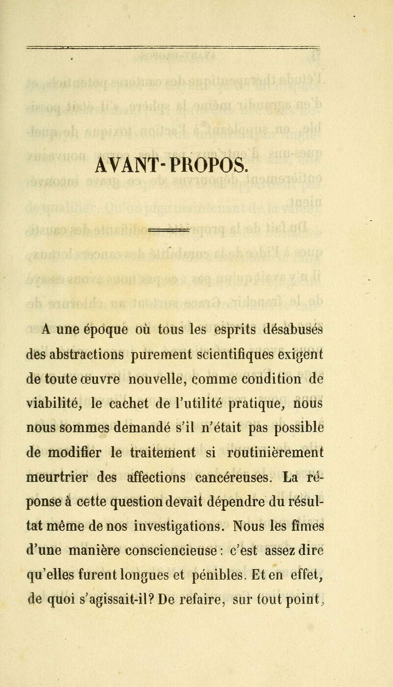 AVANT-PROPOS. À une époque où tous les esprits désabusés des abstractions purement scientifiques exigent de toute œuvre nouvelle, comme condition de viabilité, le cachet de Futilité pratique, nous nous sommes demandé s'il n'était pas possible de modifier le traitement si routinièrement meurtrier des affections cancéreuses. La ré- ponse à cette question devait dépendre du résul- tat même de nos investigations. Nous les fîmes d'une manière consciencieuse : c'est assez dire qu'elles furent longues et pénibles. Et en effet, de quoi s'agissait-il? De refaire, sur tout point,
