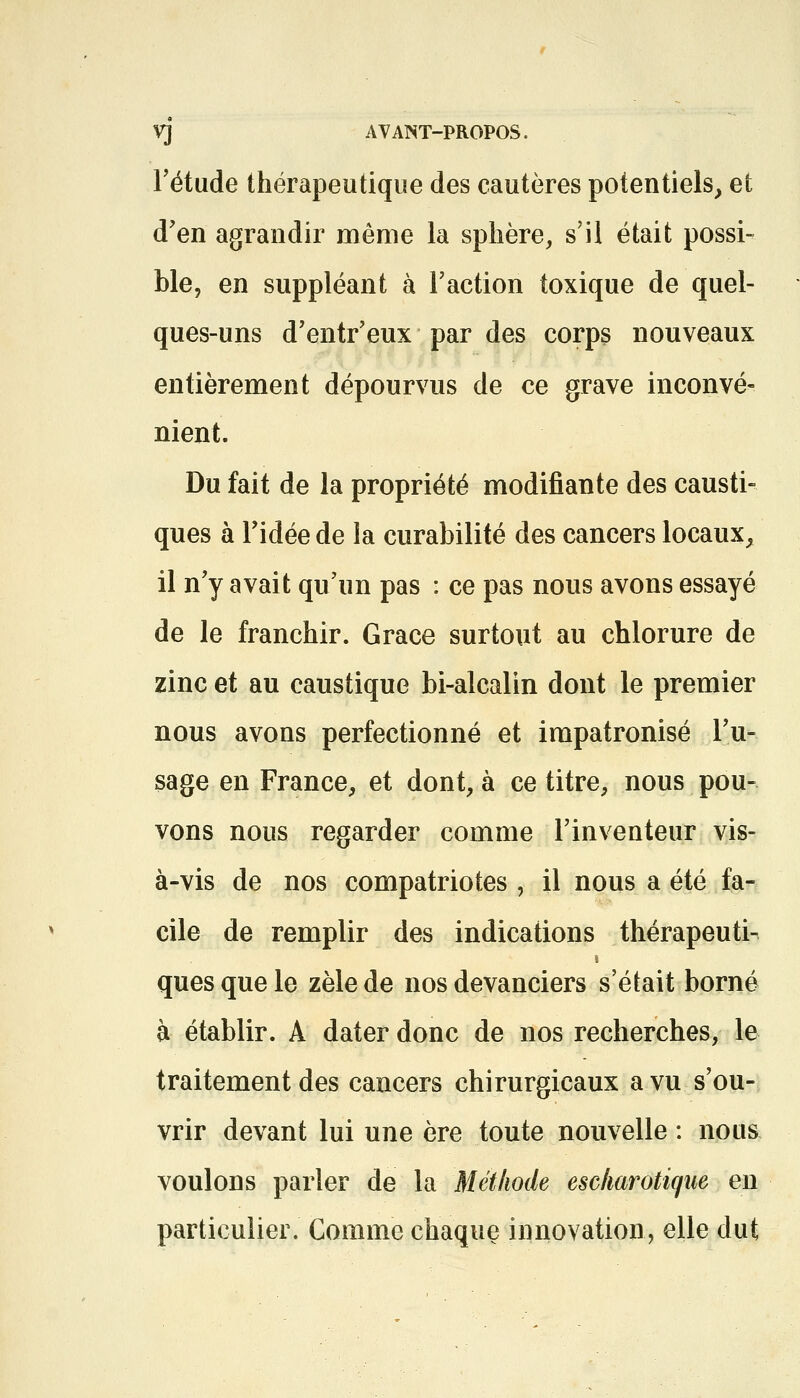 VJ AVANT-PROPOS. l'étude thérapeutique des cautères potentiels, et d'en agrandir même la sphère, s'il était possi- ble, en suppléant à l'action toxique de quel- ques-uns d'entr'eux par des corps nouveaux entièrement dépourvus de ce grave inconvé- nient. Du fait de la propriété modifiante des causti- ques à l'idée de la curabilité des cancers locaux, il n'y avait qu'un pas : ce pas nous avons essayé de le franchir. Grâce surtout au chlorure de zinc et au caustique bi-alcalin dont le premier nous avons perfectionné et impatronisé l'u- sage en France, et dont, à ce titre, nous pou- vons nous regarder comme l'inventeur vis- à-vis de nos compatriotes , il nous a été fa- cile de remplir des indications thérapeuti- quesquele zèle de nos devanciers s'était borné à établir. A dater donc de nos recherches, le traitement des cancers chirurgicaux a vu s'ou- vrir devant lui une ère toute nouvelle : nous voulons parler de la Méthode escharotiqw en particulier. Comme chaque innovation, elle dut