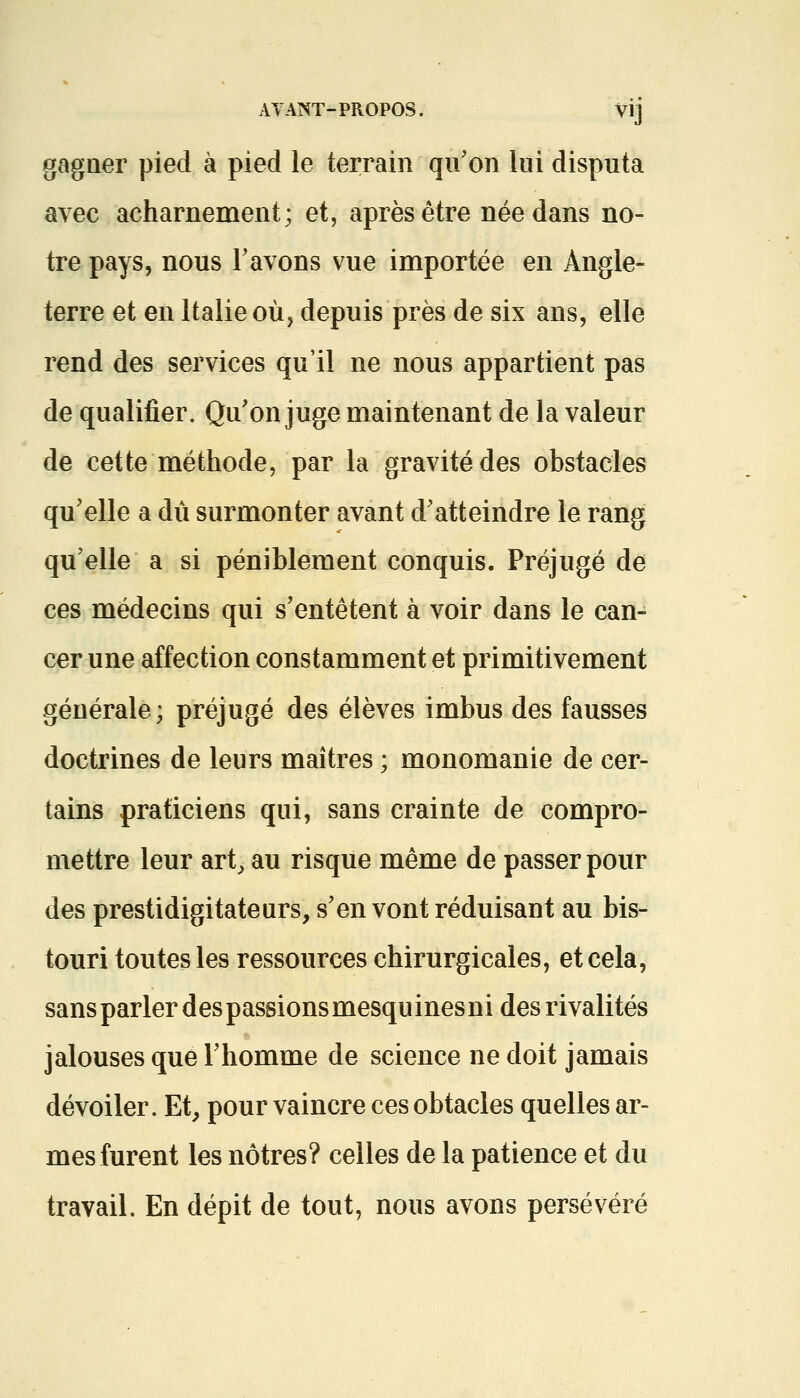 gagner pied à pied le terrain qu'on lui disputa avec acharnement; et, après être née dans no- tre pays, nous l'avons vue importée en Angle- terre et en Italie où, depuis près de six ans, elle rend des services qu'il ne nous appartient pas de qualifier. Qu'on juge maintenant de la valeur de cette méthode, par la gravité des obstacles qu'elle a dû surmonter avant d'atteindre le rang qu'elle a si péniblement conquis. Préjugé de ces médecins qui s'entêtent à voir dans le can- cer une affection constamment et primitivement générale; préjugé des élèves imbus des fausses doctrines de leurs maîtres ; monomanie de cer- tains praticiens qui, sans crainte de compro- mettre leur art, au risque même de passer pour des prestidigitateurs, s'en vont réduisant au bis- touri toutes les ressources chirurgicales, et cela, sans parler despassionsmesquinesni des rivalités jalouses que l'homme de science ne doit jamais dévoiler. Et, pour vaincre ces obtacles quelles ar- mes furent les nôtres? celles de la patience et du travail. En dépit de tout, nous avons persévéré