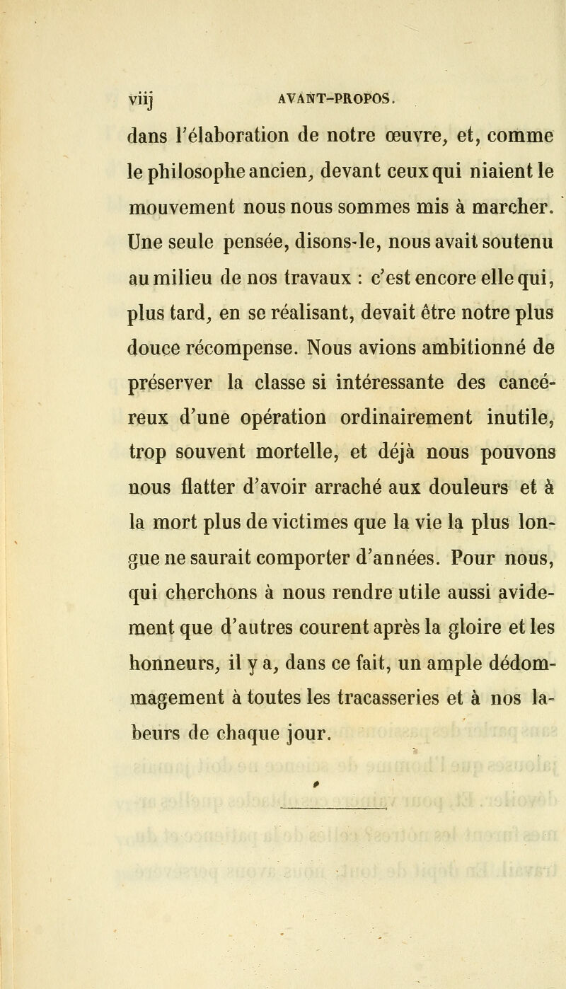 VÎij AVANT-PROPOS. dans l'élaboration de notre œuvre, et, comme le philosophe ancien, devant ceux qui niaient le mouvement nous nous sommes mis à marcher. Une seule pensée, disons-le, nous avait soutenu au milieu de nos travaux : c'est encore elle qui, plus tard, en se réalisant, devait être notre plus douce récompense. Nous avions ambitionné de préserver la classe si intéressante des cancé- reux d'une opération ordinairement inutile, trop souvent mortelle, et déjà nous pouvons nous flatter d'avoir arraché aux douleurs et à la mort plus de victimes que la vie la plus lon- gue ne saurait comporter d'années. Pour nous, qui cherchons à nous rendre utile aussi avide- ment que d'autres courent après la gloire et les honneurs, il y a, dans ce fait, un ample dédom- magement à toutes les tracasseries et à nos la- beurs de chaque jour.