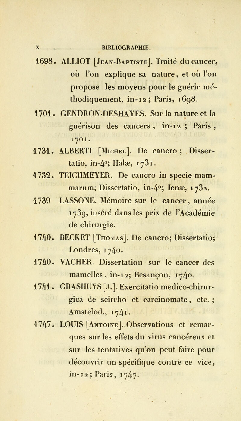 1698. ALLIOT [Jean-Baptiste]. Traité du cancer, où l'on explique sa nature, et où Ton propose les moyens pour le guérir mé- thodiquement, in-il l Paris, 1698. 1701. GENDRON-DESHAYES. Sur la nature et la guérison des cancers , in-12 ; Paris , 1 701. 1731. ALBERT! [Michel]. De cancro ; Disser- tatio, in-4°; Halœ, 1781. 1732. TEICHMEYER. De cancro in specie mam- marum; Dissertatio, in-4°; Ienae, 1732. 1739 LASSONE. Mémoire sur le cancer, année 1739, inséré dans les prix de l'Académie de chirurgie. 1740. BECKET [Thomas]. De cancro; Dissertatio; Londres, 1740. 1740. VACHER. Dissertation sur le cancer des mamelles, in-12; Besançon, 1740. 1741. GRASHUYS [J.]. Exercitatio medico-chirur- gica de scirrho et carcinomate, etc. ; Amstelod., 1741. 1747. LOUIS [Antoine]. Observations et remar- ques sur les effets du virus cancéreux et sur les tentatives qu'on peut faire pour découvrir un spécifique contre ce vice, in-12; Paris -, 1747.