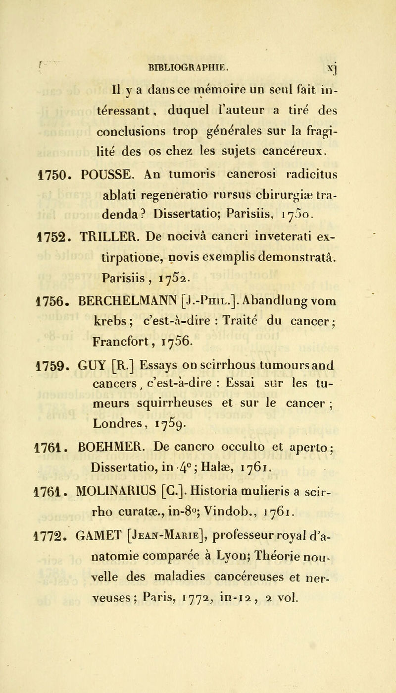 Il y a dans ce mémoire un seul fait in- téressant , duquel l'auteur a tiré des conclusions trop générales sur la fragi- lité des os chez les sujets cancéreux. 1750. POUSSE. An tumoris cancrosi radicitus ablati regeneratio rursus chirurgiae tra- denda? Dissertatio; Parisiis, 1700. 1752. TRILLER. De nocivâ cancri inveterati ex- tirpatione, novis exemplis demonstratâ. Parisiis, 1752. 1756. BERCHELMANN [J.-Phil.]. Abandlungvom krebs ; c'est-à-dire : Traité du cancer ; Francfort, 1756. 1759. GUY [R.] Essays onscirrhous tumoursand cancers , c'est-à-dire : Essai sur les tu- meurs squirrheuses et sur le cancer ; Londres, 1759. 1761. BOEHMER. De cancro occulto et aperto ; Dissertatio, in 4° ? Halse, 1761. 1761. MOLINARIUS [G.]. Historia mulieris a scir- rho curatae., in-8°; Vindob., 1761. 1772. GAMET [Jean-Marie], professeur royal dV natomie comparée à Lyon; Théorie nou- velle des maladies cancéreuses et ner- veuses ; Paris, 1772, in-12, 1 vol.