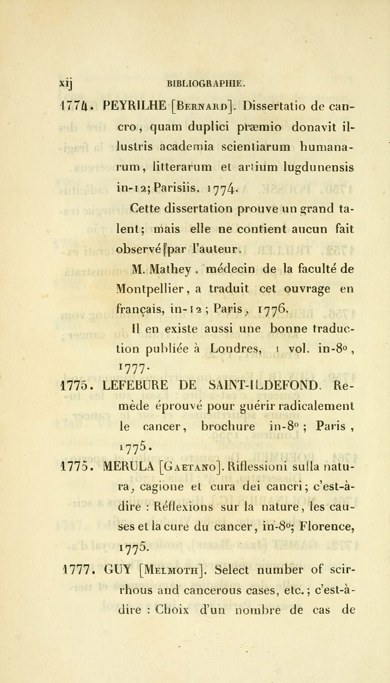 177ft. PEYRILHE [Bernard]. Dissertatio de can- cre, quam duplici prœmio donavit il- lustris academia scientiarum humana- mm, litterarum et arîium lugdunensis in-12; Parisiis, 1774* Cette dissertation prouve un grand ta- lent; mais elle ne contient aucun fait observé fpar l'auteur. M. Mathey , médecin de la faculté de Montpellier, a traduit cet ouvrage en français, in-12 ; Paris, 1776,. Il en existe aussi une bonne traduc- tion publiée à Londres, 1 vol. in-8°, 1777. 1775. LEFEBURE DE SAUNT-ILDEFOND. Re- mède éprouvé pour guérir radicalement le cancer, broebure in-8° ; Paris, i775. 1775. MERULA [Gaetano]. Riflessioni sulia natu- ra, cagione et cura dei cancri; c'est-à- dire : Réflexions sur la nature, les cau- ses et la cure du cancer, in-8°; Florence, i775. 1777. GUY [Melmoth]. Select number of scir- rhous and cancerous cases, etc.; c'est-à- dire : Choix d'un nombre de cas de