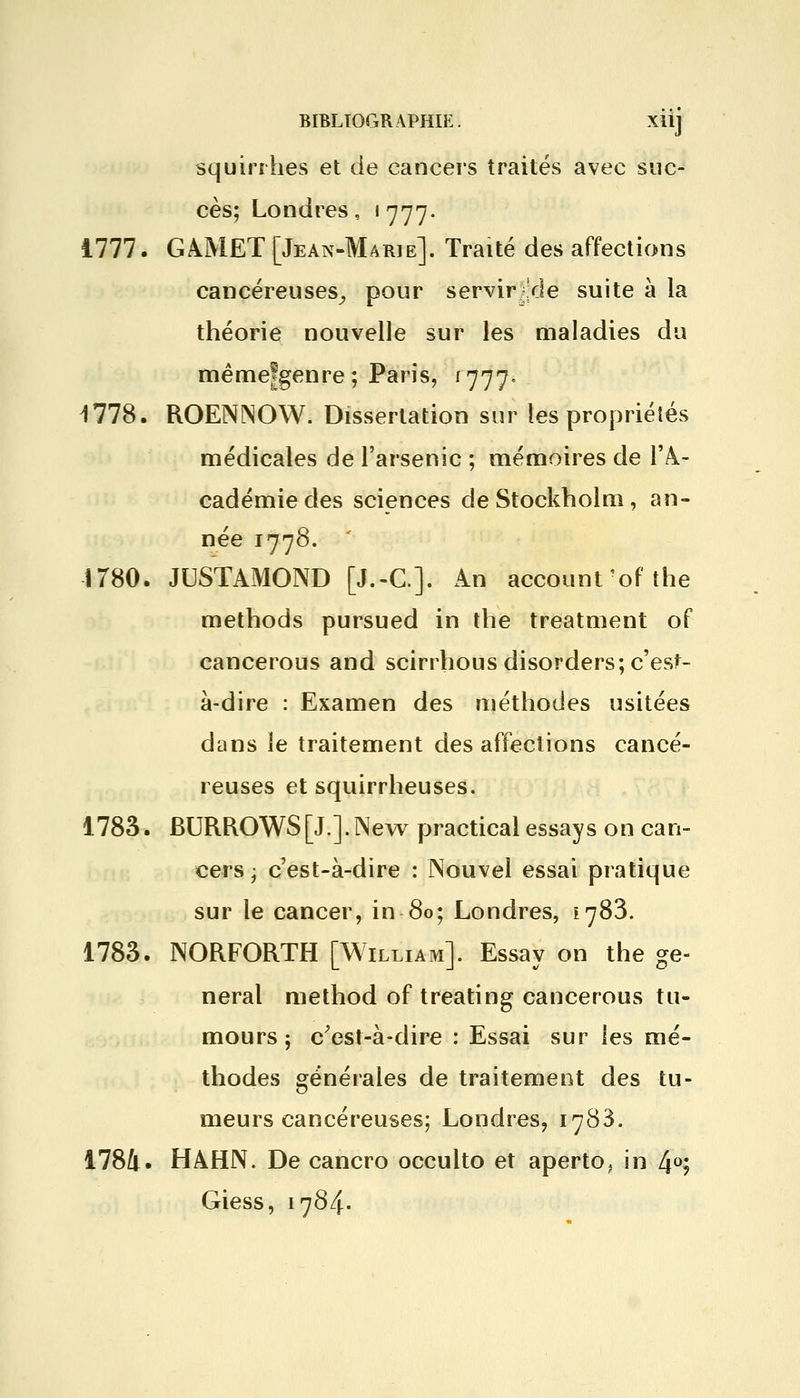 squirrhes et de cancers traités avec suc- cès; Londres, 1777. 1777. GAJY1ET [Jean-Marie]. Traité des affections cancéreuses, pour servir^'de suite à la théorie nouvelle sur les maladies du mêmefgenre ; Paris, 1777. 1778. ROENINOW. Dissertation sur les propriétés médicales de l'arsenic ; mémoires de l'A- cadémie des sciences de Stockholm, an- née 1778. 1780. JUSTAMOND [J.-C.]. An account ofthe methods pursued in the treatment of cancerous and scirrhous disorders; c'est- à-dire : Examen des méthodes usitées dans îe traitement désaffections cancé- reuses et squirrheuses. 1783. BURROWS[J.J.New practical essays on can- cers j c'est-à-dire : Nouvel essai pratique sur le cancer, in 80; Londres, e783. 1783. NORFORTH [William]. Essay on the gê- nerai method of treating cancerous tu- mours 5 c'est-à-dire : Essai sur les mé- thodes générales de traitement des tu- meurs cancéreuses; Londres, 1788. 1784. HAHN. De cancro occulto et aperto, in 4°; Giess, 1784.