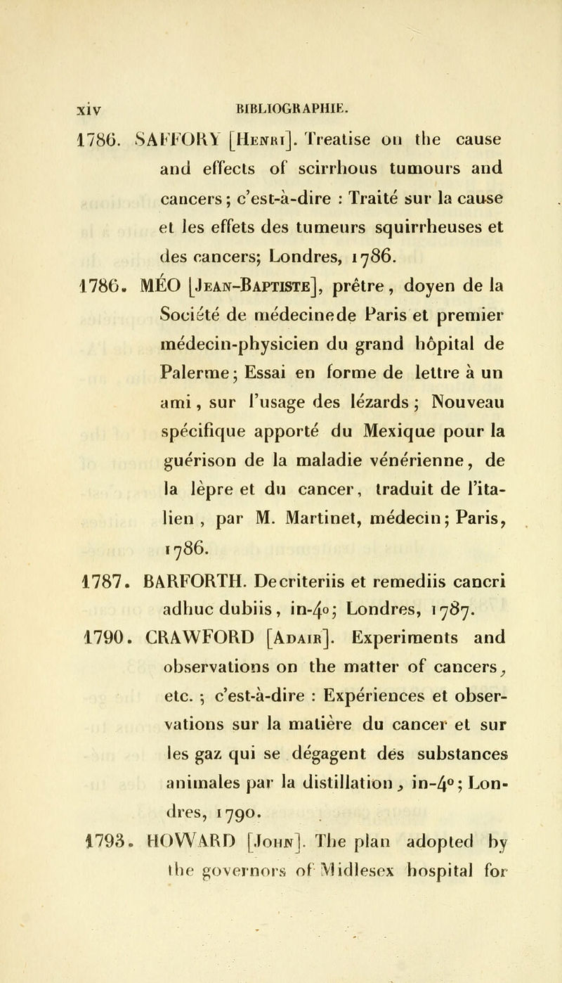 1786. SAFFORY [Henri]. Treatise on the cause and effects of scirrhous tumours and cancers ; c'est-à-dire : Traité sur la cause et les effets des tumeurs squirrheuses et des cancers; Londres, 1786. 1786. MÉO [Jean-Baptiste], prêtre, doyen de la Société de médecine de Paris et premier médecin-physicien du grand hôpital de Palerme ; Essai en forme de lettre à un ami, sur l'usage des lézards ; Nouveau spécifique apporté du Mexique pour la guérison de la maladie vénérienne, de la lèpre et du cancer, traduit de l'ita- lien , par M. Martinet, médecin; Paris, 1786. 1787. BARFORTH. Decriteriis et remediis cancri adhucdubiis, in-4o; Londres, 1787. 1790. CRAWFORD [Adair]. Experiraents and observations on the matter of cancers, etc. 5 c'est-à-dire : Expériences et obser- vations sur la matière du cancer et sur les gaz qui se dégagent des substances animales par la distillation > in-4°; Lon- dres, 1790. 1793. HOWARD [John]. The plan adopted by the governors of Midlesex hospita] for