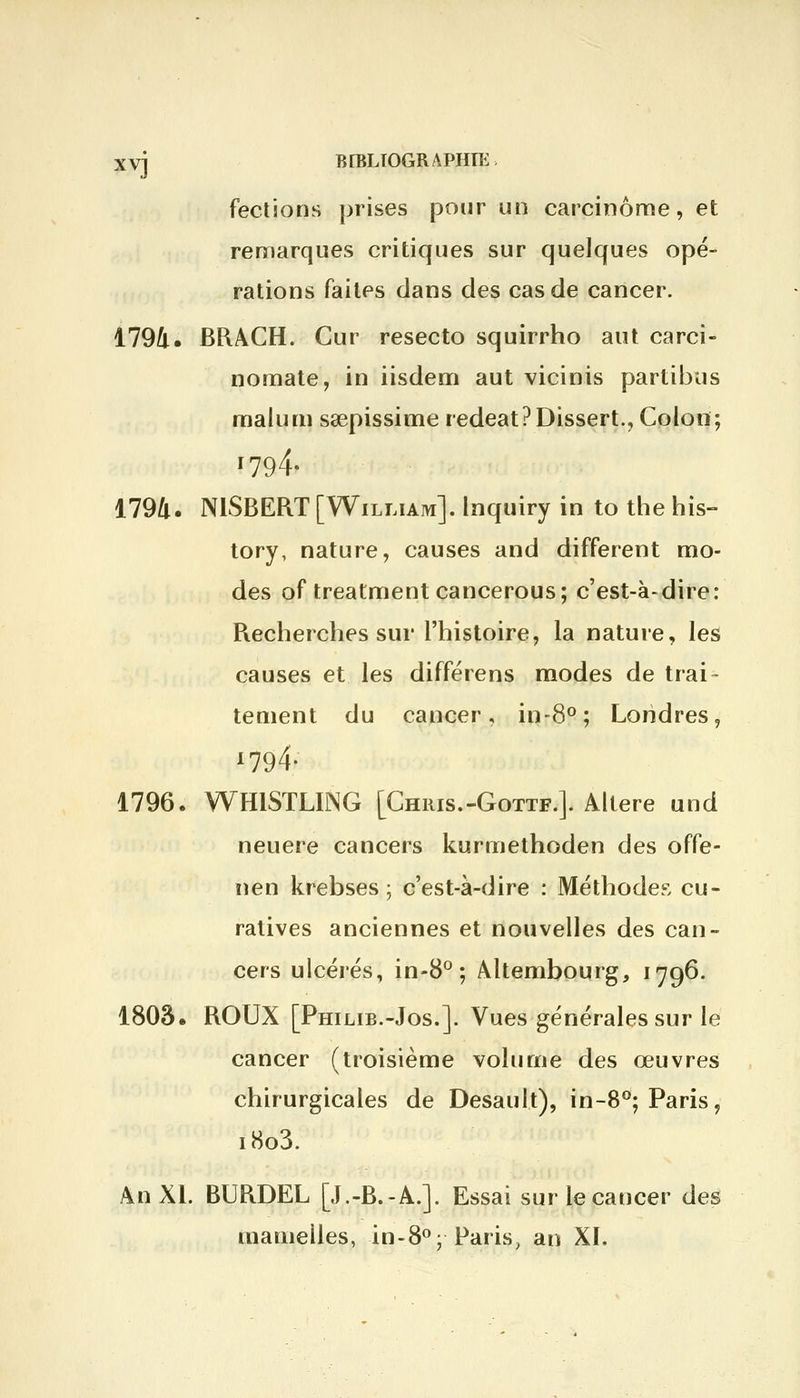 xvj B[BLtOGRAPHIK, fections prises pour un carcinome, et remarques critiques sur quelques opé- rations faites dans des cas de cancer. 1794. BRACH. Cur resecto squirrho aut carci- nomate, in iisdem aut vicinis partions malum saepissime redeat?Dissert., Colon; *794- 1794. N1SBERT [William], lnquiry in to the his- tory, nature, causes and différent mo- des of treatment cancerous; c'est-à-dire: Recherches sur l'histoire, la nature, les causes et les différens modes de trai- tement du cancer, in-8°; Londres, x794- 1796. WHISTLING [Chris.-Gottf.]. Altère und neuere cancers kurmethoden des offe- nen krebses ; c'est-à-dire : Méthodes cu- ratives anciennes et nouvelles des can- cers ulcérés, in-8°; Altembourg, 1796. 1803. ROUX [Philib.-Jos.]. Vues générales sur le cancer (troisième volume des œuvres chirurgicales de Desault), in-8°; Paris, i8o3. An XL BURDEL [J.-B.-A.]. Essai sur le cancer des mamelles, in-8°; Paris, an XL