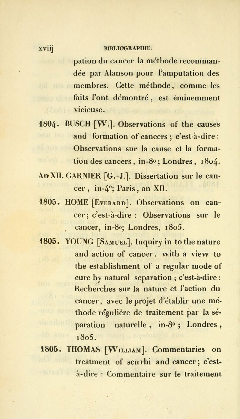 pation du cancer la méthode recomman- dée par Alanson pour l'amputation des membres. Cette méthode, comme les faits l'ont démontré , est éminemment vicieuse. 1804. BUSCH [W.]. Observations of the causes and formation of cancers ; c'est-à-dire : Observations sur la cause et la forma- tion des cancers , in-8° ; Londres , 1804. A»XII. GARNIER [G.-J.]. Dissertation sur le can- cer , in-4°; Paris, an XII. 1805. HOME [Everard]. Observations on can- cer; c'est-à-dire : Observations sur le , cancer, in-80; Londres, i8o5. -1805. YOUNG [Samuel]. Inquiryin to the nature and action of cancer, with a view to the establishment of a regular mode of cure by natural séparation ; c'est-à-dire : Recherches sur la nature et l'action du cancer, avec le projet d'établir une mé- thode régulière de traitement par la sé- paration naturelle , in-8° ; Londres , i8o5. 1805. THOMAS [William]. Commentaries on treatment of scirrhi and cancer ; c'est- à-dire : Commentaire sur le traitement