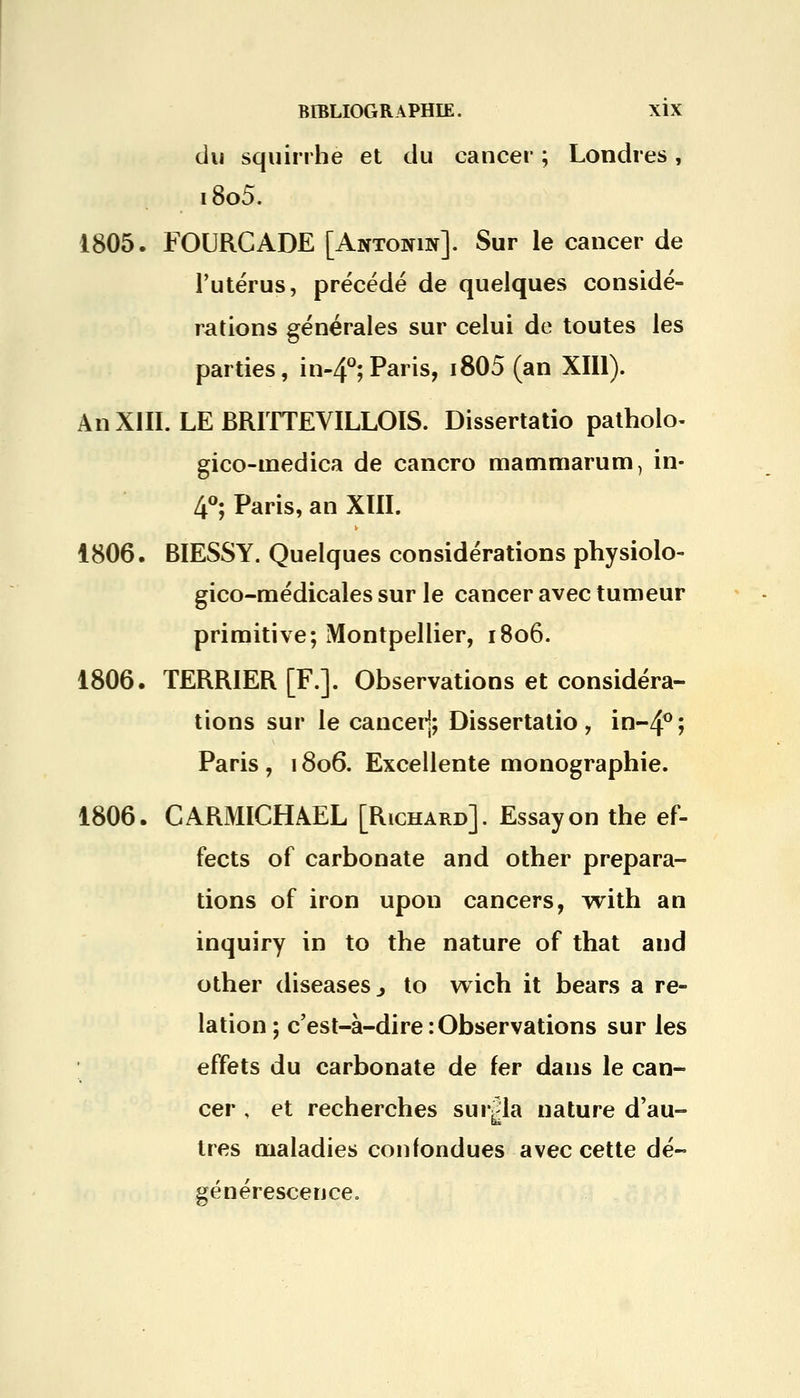 du squirrhe et du cancer ; Londres, i8o5. 1805. FOURCADE [Antonin]. Sur le cancer de l'utérus, précédé de quelques considé- rations générales sur celui de toutes les parties, in-4°;Paris, i805 (an XIII). An XIII. LE BRITTEVILLOIS. Dissertatio patholo- gico-inedica de cancro mammarum, in- 4°; Paris, an XIII. 1806. BIESSY. Quelques considérations physiolo- gico-médicales sur le cancer avec tumeur primitive; Montpellier, 1806. 1806. TERRIER [F.]. Observations et considéra- tions sur le canceij; Dissertatio, in~4°; Paris , 1806. Excellente monographie. 1806. CARMICHAEL [Richard]. Essayon the ef- fects of carbonate and other prépara- tions of iron upon cancers, with an inquiry in to the nature of that and other diseaseSj to wich it bears a re- lation ; c'est-à-dire:Observations sur les effets du carbonate de fer dans le can- cer , et recherches suivla nature d'au- très maladies confondues avec cette dé- générescence.