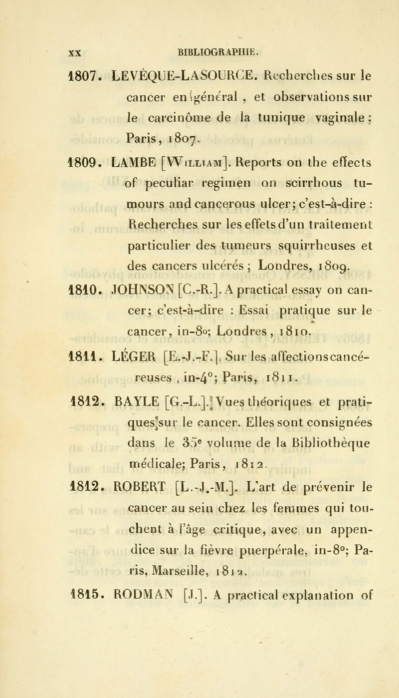 1807. LEVÈQUE-LASOURCE. Recherches sur le cancer en général , et observations sur le carcinome de la tunique vaginale : Paris, 1807. 1809. LAMBE [William]. Reports on the effects of peculiar regimen on scirrhous tu- mours and cancerous ulcer; c'est-à-dire : Recherches sur les effets d'un traitement particulier des tumeurs squirrheuses et des cancers ulcérés; Londres, 1809. 1810. JOHNSON [C.-R.]. A practical essay on can- cer; c'est-à-dire : Essai pratique sur le cancer, in-80; Londres, 1810. 1811. LÉGER [E.-J.-F.]. Sur les affections cancé- reuses , in-4°; Paris, 1811. 1812. BAYLE [G.-L.]J Vues théoriques et prati- ques-sur le cancer. Elles sont consignées dans le 35e volume de la Bibliothèque médicale; Paris, 1812. 1812. ROBERT [L.-J.-M.]. L'art de prévenir le cancer au sein chez les femmes qui tou- chent à Ya^e critique, avec un appen- dice sur la fièvre puerpérale, in-8°; Pa- ris, Marseille, 1812. 1815. RODMÂN [J.]. A practical explanation of