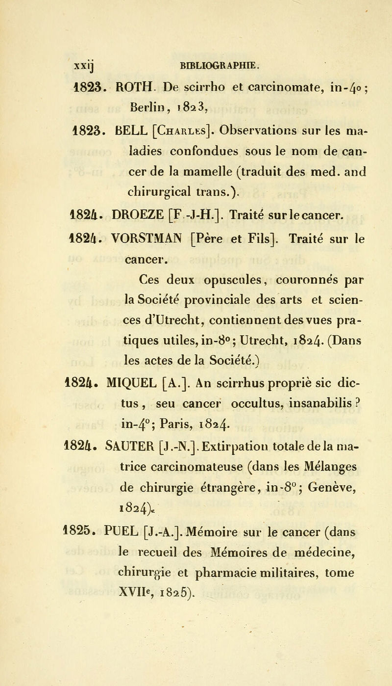 1823. ROTH. De scirrho et carcinomate, in-4°; Berlin, ï8a37 1823. BELL [Charles]. Observations sur les ma- ladies confondues sous le nom de can- cer de la mamelle (traduit des med. and chirurgical trans.). 1824. DROEZE [F -J-H.]. Traité sur le cancer. 1824. VORSTMAN [Père et Fils]. Traité sur le cancer. Ces deux opuscules, couronnés par la Société provinciale des arts et scien- ces d'Utrecht, contiennent des vues pra- tiques utiles, in-8°; Utrecht, 1824. (Dans les actes de la Société.) 1824. MIQUEL [A.]. An scirrhus propriè sic dic- tus , seu cancer occultus, insanabilis ? in-4°; Paris, 1824. 1824. SAUTER [J .-N.]. Extirpation totale de la ma- trice carcinomateuse (dans les Mélanges de chirurgie étrangère, in-8°; Genève, 1824). 1825. PUEL [J.-A.]. Mémoire sur le cancer (dans le recueil des Mémoires de médecine, chirurgie et pharmacie militaires, tome XVIIe, 1825).