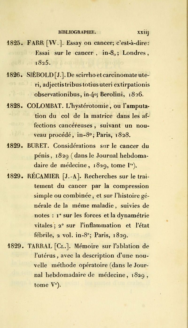 1825. FARR [W.]. Essay on cancer; c'est-à-dire: Essai sur le cancer, in-80; Londres, i825. 1826. SlÉBOLD[J.].De scirrhoetcarcinomateute- ri, adjectistribustotiusuteri extirpationis observationibus, in-4°; Berolini, 1826. 1828. COLOMBAT. L'hystérotomie, ou l'amputa- tion du col de la matrice dans les af- fections cancéreuses , suivant un nou- veau procédé, in-8°; Paris, 1828. 1829. BURET. Considérations sur le cancer du pénis, 1829 (dans le Journal hebdoma- daire de médecine, 1829, tome Ier). 1829. RÉCAMIER [J.-A]. Recherches sur le trai- tement du cancer par la compression simple ou combinée, et sur l'histoire gé- nérale de la même maladie, suivies de notes : i° sur les forces et la dynamétrie vitales ; i° sur l'inflammation et l'état fébrile, 1 vol. in-8°; Paris, 1829. 1829. TARRAL [Cl.]. Mémoire sur l'ablation de l'utérus, avec la description d'une nou- velle méthode opératoire (dans le Jour- nal hebdomadaire de médecine, 1829 , tome Ve).