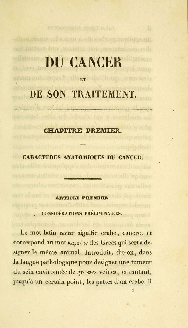 DU CANCER ET DE SON TRAITEMENT. CHAPITRE PREMIER. CARACTERES ANATOMIQUES DU CANCER ARTICLE PREMIER. . CONSIDÉRATIONS PRÉLIMINAIRES. Le mot latin cancer signifie crabe, cancre, et correspond au mot Kapx/Vo* des Grecs qui sert à dé- signer le même animal. Introduit, dit-on, dans la langue pathologique pour désigner une tumeur du sein environnée de grosses veines, et imitant, jusqu'à un certain point, les pattes d'un crabe, il