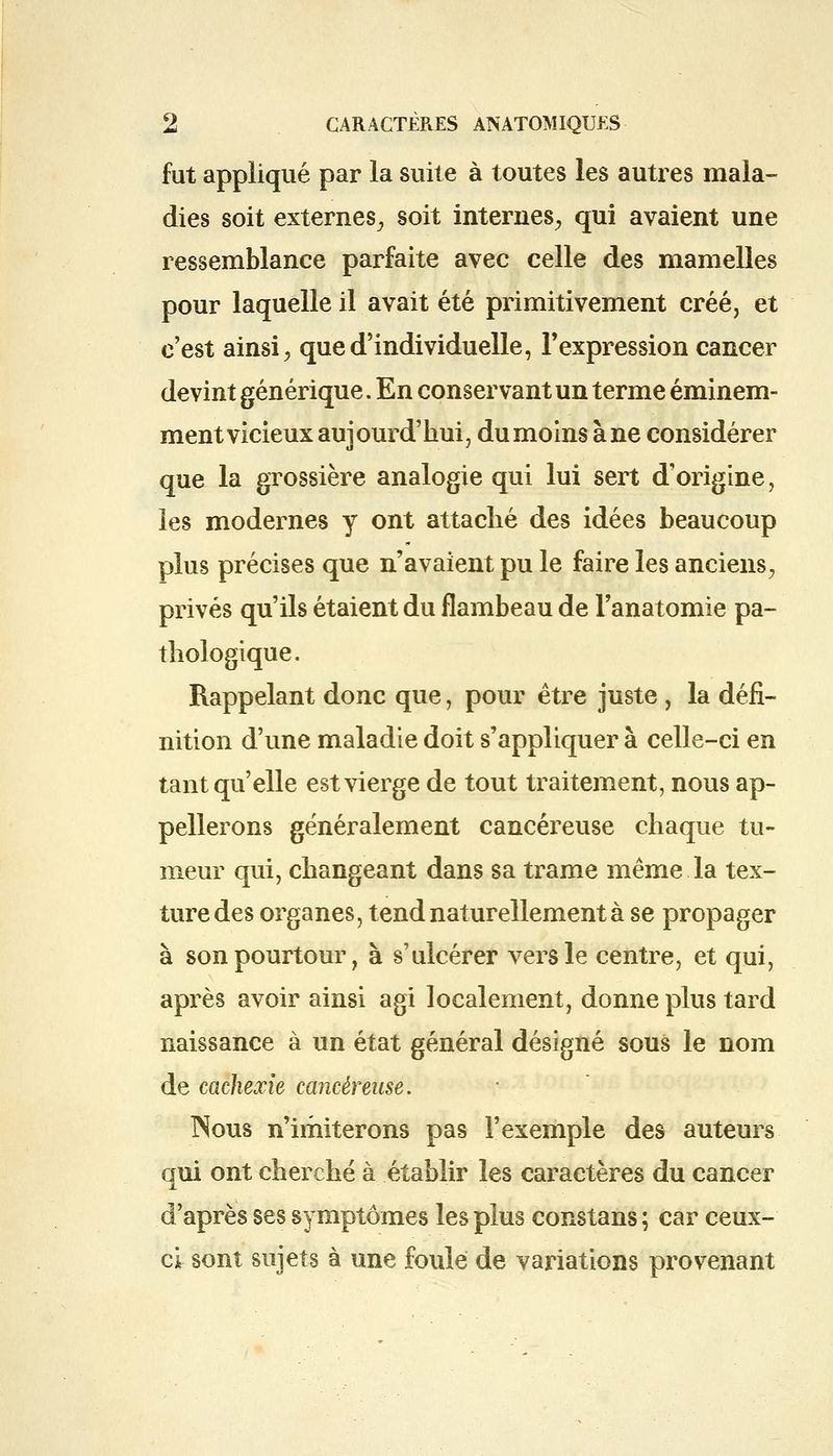 fut appliqué par la suite à toutes les autres mala- dies soit externes, soit internes, qui avaient une ressemblance parfaite avec celle des mamelles pour laquelle il avait été primitivement créé, et c'est ainsi, que d'individuelle, l'expression cancer devint générique. En conservant un terme éminem- ment vicieux aujourd'hui, dumoins àne considérer que la grossière analogie qui lui sert d'origine, les modernes y ont attaché des idées beaucoup plus précises que n'avaient pu le faire les anciens, privés qu'ils étaient du flambeau de l'anatomie pa- thologique. Rappelant donc que, pour être juste , la défi- nition d'une maladie doit s'appliquer à celle-ci en tant qu'elle est vierge de tout traitement, nous ap- pellerons généralement cancéreuse chaque tu- meur qui, changeant dans sa trame même la tex- ture des organes, tend naturellement à se propager à son pourtour, à s'ulcérer vers le centre, et qui, après avoir ainsi agi localement, donne plus tard naissance à un état général désigné sous le nom de cachexie cancéreuse. INous n'imiterons pas l'exemple des auteurs qui ont cherché à établir les caractères du cancer d'après ses symptômes les plus constans ; car ceux- ci sont sujets à une foule de variations provenant