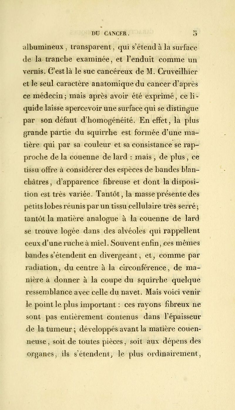 albumineux, transparent, qui s'étend à la surface de la tranche examinée, et l'enduit comme un vernis. C'est là le suc cancéreux de M. Cruveilhier et le seul caractère anatomique du cancer d'après ce médecin ; mais après avoir été exprimé J ce li - quide laisse apercevoir une surface qui se distingue par son défaut d'homogénéité. En effet, la plus grande partie du squirrhe est formée d'une ma- tière qui par sa couleur et sa consistance se rap- proche de la couenne de lard : mais \ de plus ■ ce tissu offre à considérer des espèces de Landes blan- châtres , d'apparence fibreuse et dont la disposi- tion est très variée. Tantôt, la masse présente des petits lobes réunis par un tissu cellulaire très serré ; tantôt la matière analogue à la couenne de lard se trouve logée dans des alvéoles qui rappellent ceux d'une ruche à miel. Souvent enfin, ces mêmes bandes s'étendent en divergeant, et, comme par radiation, du centre à la circonférence, de ma- nière à donner à la coupe du squirrhe quelque ressemblance avec celle du navet. Mais voici venir le point le plus important : ces rayons fibreux ne sont pas entièrement contenus dans l'épaisseur de la tumeur ; développés avant la matière couen- neuse, soit de toutes pièces, soit aux dépens des organes, ils s'étendent, le plus ordinairement,