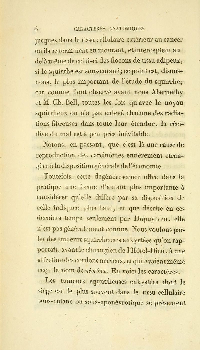 jusques dans le tissu cellulaire extérieur au cancer ou ils se terminent en mourant, et interceptent au delà même de celui-ci des flocons de tissu adipeux, si le squirrhe est sous-cutané; ce point est, disons- nous, le plus important de l'étude du squirrhe; car comme l'ont observé avant nous Abernethy et M. Ch. Bell, toutes les fois qu'avec le noyau squirrheux on n'a pas enlevé chacune des radia- tions fibreuses dans toute leur étendue, la réci- dive du mal est à peu près inévitable. Notons, en passant, que c'est là une cause de reproduction des carcinomes entièrement étran- gère à la disposition générale del'économie. Toutefois, cette dégénérescence offre dans la pratique une forme d'autant plus importante à considérer qu'elle diffère par sa disposition de celle indiquée plus haut, et que décrite en ces derniers temps seulement par Dupuytren, elle n'est pas généralement connue. Nous voulons par- ler des tumeurs squirrheuses enkystées qu'on rap- portait, avant le chirurgien de l'Hôtel-Dieu, à une affection des cordons nerveux, et qui avaient même reçu le nom de-nèvrôme, En voici les caractères. Les tumeurs squirrheuses enkystées dont le siège est le plus souvent dans le tissu cellulaire sous-cutané ou sous-aponévrotique se présentent