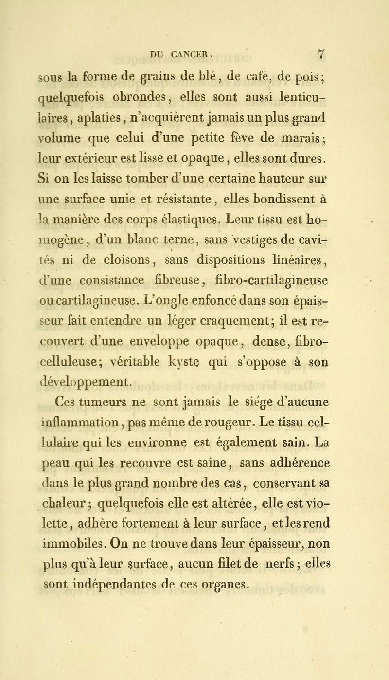 sous la forme de grains de blé? de café, de pois; quelquefois obrondes, elles sont aussi lenticu- laires , aplaties, n'acquièrent jamais un plus grand volume que celui d'une petite fève de marais; leur extérieur est lisse et opaque, elles sont dures. Si on les laisse tomber d'une certaine hauteur sur une surface unie et résistante, elles bondissent à la manière des corps élastiques. Leur tissu est ho- mogène , d'un blanc terne, sans vestiges de cavi- tés ni de cloisons, sans dispositions linéaires, d'une consistance fibreuse, fibro-cartilagineuse ou cartilagineuse. L'ongle enfoncé dans son épais- seur fait entendre un léger craquement; il est re- couvert d'une enveloppe opaque, dense, fibro- celluleuse; véritable kyste qui s'oppose à son développement. Ces tumeurs ne sont jamais le siège d'aucune inflammation, pas même de rougeur, Le tissu cel- lulaire qui les environne est également sain. La peau qui les recouvre est saine, sans adhérence dans le plus grand nombre des cas, conservant sa chaleur ; quelquefois elle est altérée, elle est vio- lette , adhère fortement à leur surface, et les rend immobiles. On ne trouve dans leur épaisseur, non plus qu'à leur surface, aucun filet de nerfs; elles sont indépendantes de ces organes.