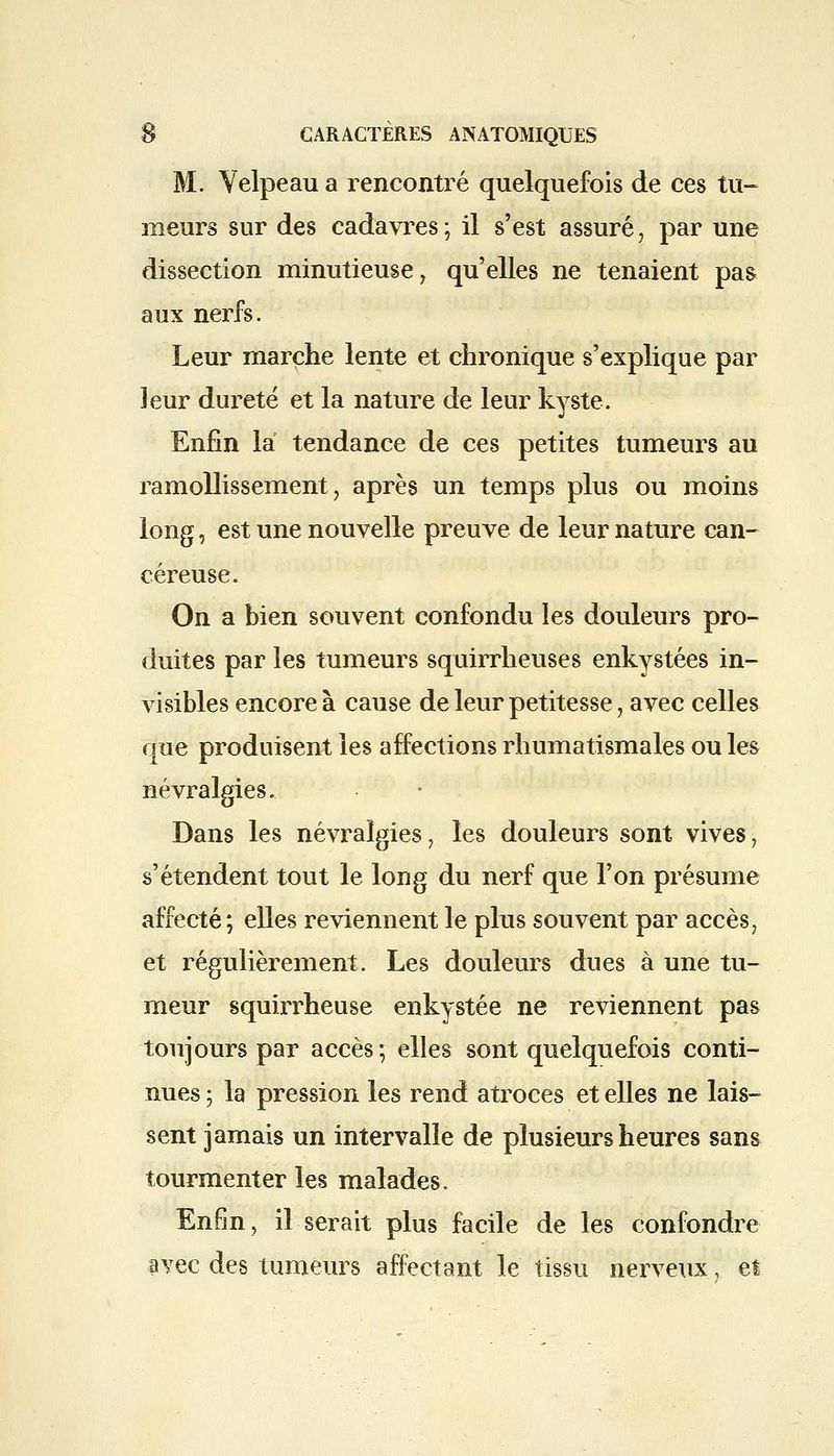 M. Velpeau a rencontré quelquefois de ces tu- meurs sur des cadavres ; il s'est assuré, par une dissection minutieuse, qu'elles ne tenaient pas aux nerfs. Leur marche lente et chronique s'explique par leur dureté et la nature de leur kyste. Enfin la tendance de ces petites tumeurs au ramollissement, après un temps plus ou moins long, est une nouvelle preuve de leur nature can- céreuse. On a bien souvent confondu les douleurs pro- duites par les tumeurs squirrheuses enkystées in- visibles encore à cause de leur petitesse ; avec celles que produisent les affections rhumatismales ou les névralgies. Dans les névralgies, les douleurs sont vives, s'étendent tout le long du nerf que l'on présume affecté; elles reviennent le plus souvent par accès, et régulièrement. Les douleurs dues à une tu- meur squirrheuse enkystée ne reviennent pas toujours par accès; elles sont quelquefois conti- nues ; la pression les rend atroces et elles ne lais- sent jamais un intervalle de plusieurs heures sans tourmenter les malades. Enfin, il serait plus facile de les confondre avec des tumeurs affectant le tissu nerveux, et