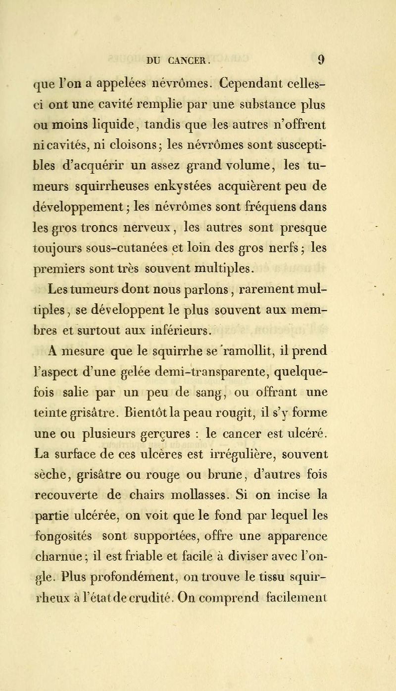 que l'on a appelées névrômes. Cependant celles- ci ont une cavité remplie par une substance plus ou moins liquide, tandis que les autres n'offrent ni cavités, ni cloisons ; les névrômes sont suscepti- bles d'acquérir un assez grand volume, les tu- meurs squirrheuses enkystées acquièrent peu de développement ; les névrômes sont fréquens dans les gros troncs nerveux, les autres sont presque toujours sous-cutanées et loin des gros nerfs ; les premiers sont très souvent multiples. Les tumeurs dont nous parlons j rarement mul- tiples , se développent le plus souvent aux mem- bres et surtout aux inférieurs. A mesure que le squirrhe se ramollit, il prend l'aspect d'une gelée demi-transparente, quelque- fois salie par un peu de sang, ou offrant une teinte grisâtre. Bientôt la peau rougit, il s'y forme une ou plusieurs gerçures : le cancer est ulcéré. La surface de ces ulcères est irrégulière, souvent sèche, grisâtre ou rouge ou brune, d'autres fois recouverte de chairs mollasses. Si on incise la partie ulcérée, on voit que le fond par lequel les fongosités sont supportées, offre une apparence charnue ; il est friable et facile à diviser avec l'on- gle. Plus profondément, on trouve le tissu squir- rheux à l'état de crudité. On comprend facilement