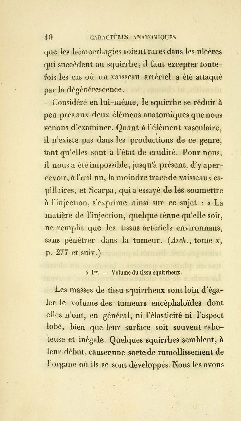 que les hémoriiiagies soient rares dans les ulcères qui succèdent au squirrhe ; il faut excepter toute- fois les cas où un vaisseau artériel a été attaqué par la dégénérescence. Considéré en lui-même, le squirrhe se réduit à peu près aux deux élémens anatomiques que nous venons d'examiner. Quant à l'élément vasculaire, il n'existe pas dans les productions de ce genre, tant qu'elles sont à l'état de crudité. Pour nous, il nous a été impossible, jusqu'à présent, d'y aper- cevoir, à l'œil nu, la moindre trace de vaisseaux ca- pillaires, et Scarpa, quia essayé de les soumettre à l'injection, s'exprime ainsi sur ce sujet : « La matière de l'injection, quelque ténue qu'elle soit, ne remplit que les tissus artériels environnans, sans pénétrer dans la tumeur. (Arch.y tome x, p. â/7 et suiv.) § Ier. — Volume du tissu squirrheux. Les masses de tissu squirrheux sont loin d'éga- ler le volume des tumeurs encéphaloïdes dont elles n'ont, en général, ni l'élasticité ni l'aspect lobé, bien que leur surface soit souvent rabo- teuse et inégale. Quelques squirrhes semblent, à leur début, causer une sorte de ramollissement de l'organe où ils se sont développés. ISous les avons