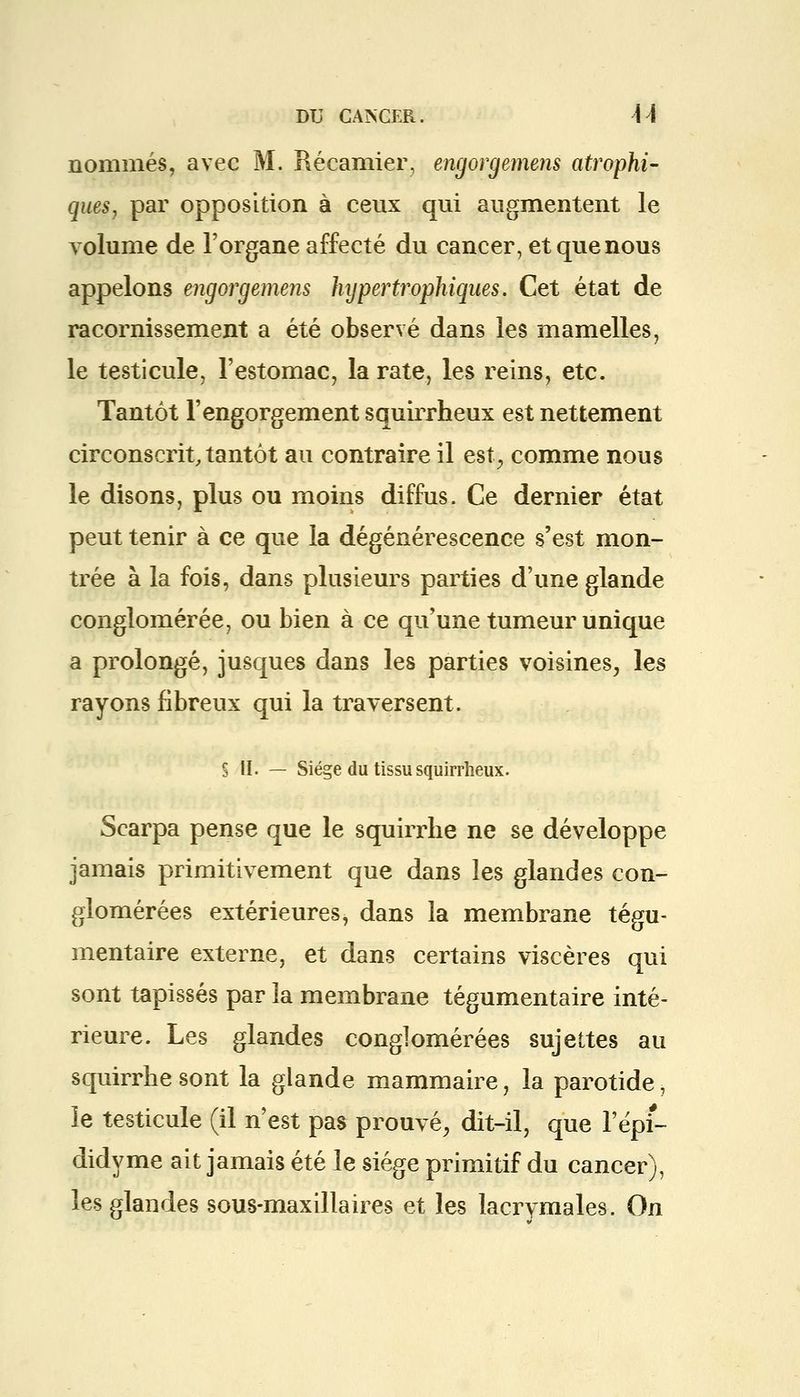 nommés, avec M. Récamier, engorgemens atrophi- ques, par opposition à ceux qui augmentent le volume de l'organe affecté du cancer, et que nous appelons engorgemens hypertrophiques. Cet état de racornissement a été observé dans les mamelles, le testicule, l'estomac, la rate, les reins, etc. Tantôt l'engorgement squirrheux est nettement circonscrit, tantôt au contraire il est, comme nous le disons, plus ou moins diffus. Ce dernier état peut tenir à ce que la dégénérescence s'est mon- trée à la fois, dans plusieurs parties d'une glande conglomérée, ou bien à ce qu'une tumeur unique a prolongé, jusques dans les parties voisines, les rayons fibreux qui la traversent. S II. — Siège du tissu squirrheux. Scarpa pense que le squirrhe ne se développe jamais primitivement que dans les glandes con- glomérées extérieures, dans la membrane tégu- mentaire externe, et dans certains viscères qui sont tapissés par la membrane tégumentaire inté- rieure. Les glandes conglomérées sujettes au squirrhe sont la glande mammaire, la parotide, le testicule (il n'est pas prouvé, dit-il, que l'épi- didyme ait jamais été le siège primitif du cancer), les glandes sous-maxillaires et les lacrymales. On
