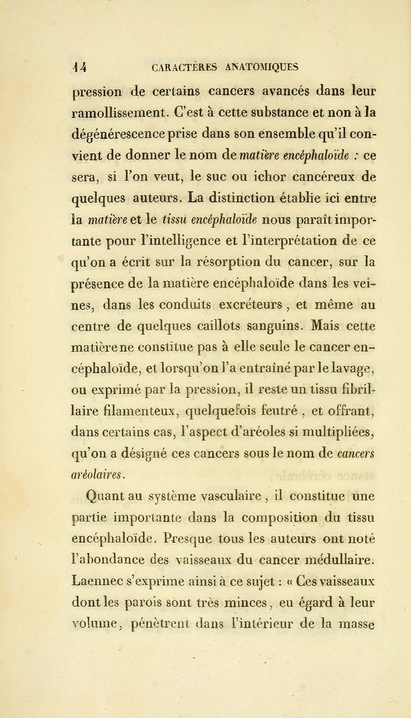 pression de certains cancers avancés dans leur ramollissement. C'est à cette substance et non à la dégénérescence prise dans son ensemble qu'il con- vient de donner le nom de matière encêphaloïde : ce sera, si l'on veut, le suc ou iclior cancéreux de quelques auteurs. La distinction établie ici entre la matière et le tissu encêphaloïde nous paraît impor- tante pour l'intelligence et l'interprétation de ce qu'on a écrit sur la résorption du cancer, sur la présence de la matière encêphaloïde dans les vei- nes, dans les conduits excréteurs, et même au centre de quelques caillots sanguins. Mais cette matière ne constitue pas à elle seule le cancer en- cêphaloïde, et lorsqu'on l'a entraîné par le lavage, ou exprimé par la pression, il reste un tissu fibril- laire filamenteux, quelquefois feutré , et offrant, dans certains cas, l'aspect d'aréoles si multipliées, qu'on a désigné ces cancers sous le nom de cancers arèolaires. Quant au système vasculaire, il constitue une partie importante dans la composition du tissu encêphaloïde, Presque tous les auteurs ont noté l'abondance des vaisseaux du cancer médullaire. Laennec s'exprime ainsi à ce sujet : « Ces vaisseaux dont les parois sont très minces, eu égard à leur volume, pénètrent dans l'intérieur de la masse