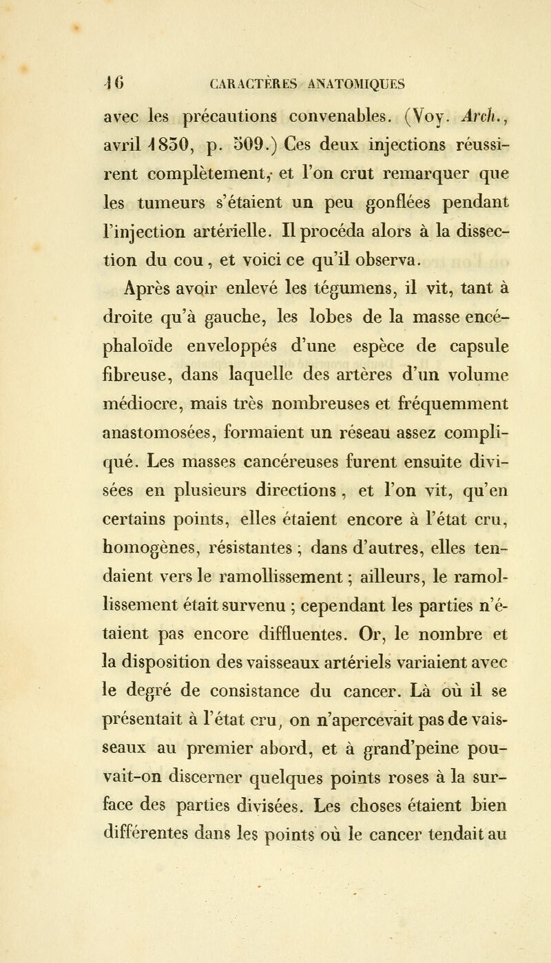 avec les précautions convenables. (Voy. Arch., avril 4850, p. 509.) Ces deux injections réussi- rent complètement,- et l'on crut remarquer que les tumeurs s'étaient un peu gonflées pendant l'injection artérielle. Il procéda alors à la dissec- tion du cou, et voici ce qu'il observa. Après avoir enlevé les tégumens, il vit, tant à droite qu'à gauche, les lobes de la masse encé- phaloïde enveloppés d'une espèce de capsule fibreuse, dans laquelle des artères d'un volume médiocre, mais très nombreuses et fréquemment anastomosées, formaient un réseau assez compli- qué. Les masses cancéreuses furent ensuite divi- sées en plusieurs directions , et l'on vit, qu'en certains points, elles étaient encore à l'état cru, homogènes, résistantes ; dans d'autres, elles ten- daient vers le ramollissement ; ailleurs, le ramol- lissement était survenu ; cependant les parties n'é- taient pas encore diffluentes. Or, le nombre et la disposition des vaisseaux artériels variaient avec le degré de consistance du cancer. Là où il se présentait à l'état cru, on n'apercevait pas de vais- seaux au premier abord, et à grand'peine pou- vait-on discerner quelques points roses à la sur- face des parties divisées. Les choses étaient bien différentes dans les points où le cancer tendait au