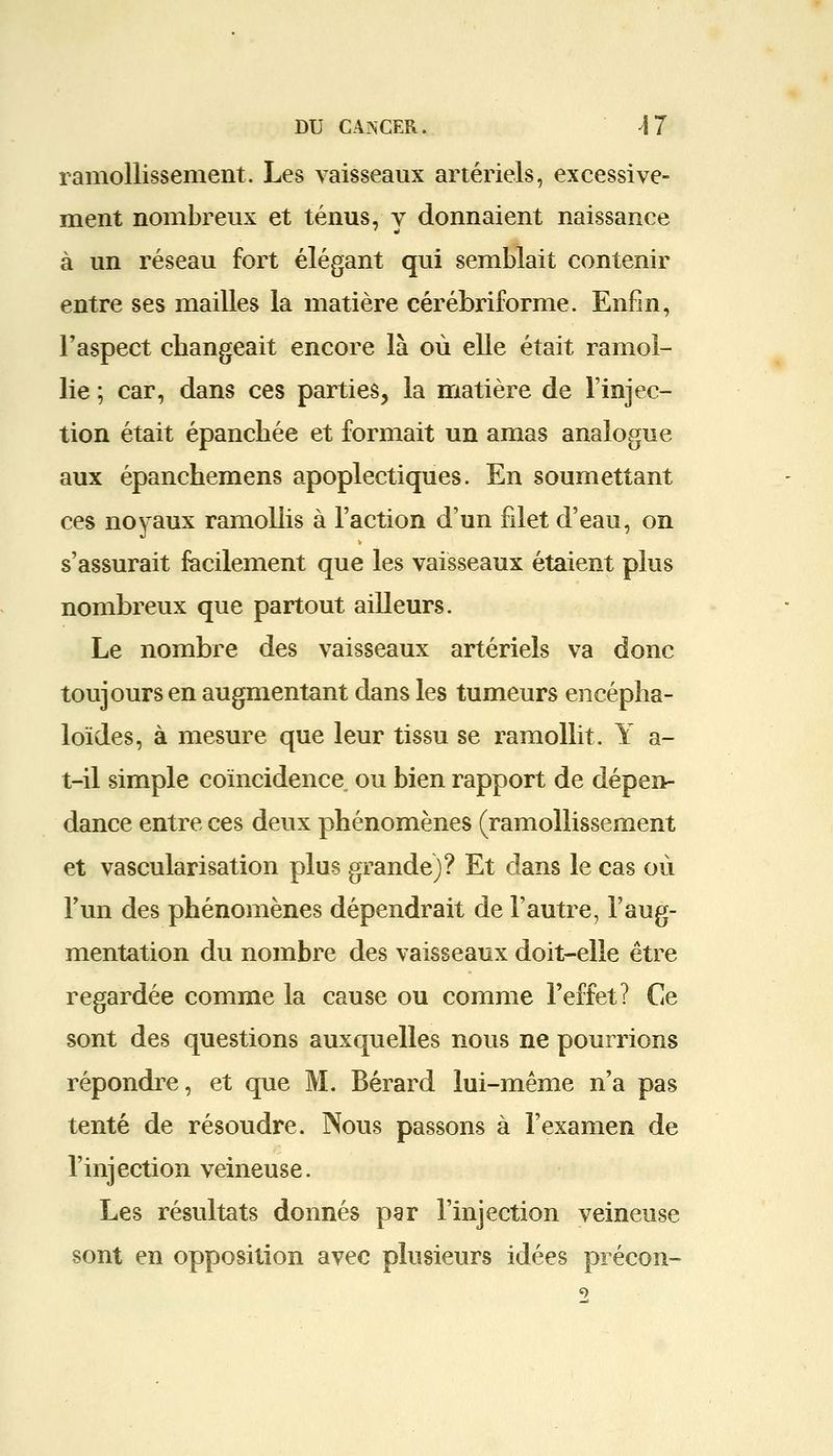 ramollissement. Les vaisseaux artériels, excessive- ment nombreux et ténus, v donnaient naissance à un réseau fort élégant qui semblait contenir entre ses mailles la matière cérébriforme. Enfin, l'aspect changeait encore là où elle était ramol- lie ; car, dans ces parties, la matière de l'injec- tion était épanchée et formait un amas analogue aux épanchemens apoplectiques. En soumettant ces noyaux ramollis à l'action d'un filet d'eau, on s'assurait facilement que les vaisseaux étaient plus nombreux que partout ailleurs. Le nombre des vaisseaux artériels va donc toujours en augmentant dans les tumeurs encépha- loïdes, à mesure que leur tissu se ramollit. Y a- t-il simple coïncidence ou bien rapport de dépen- dance entre ces deux phénomènes (ramollissement et vascularisation plus grande)? Et dans le cas où l'un des phénomènes dépendrait de l'autre, l'aug- mentation du nombre des vaisseaux doit-elle être regardée comme la cause ou comme l'effet? Ce sont des questions auxquelles nous ne pourrions répondre, et que M. Bérard lui-même n'a pas tenté de résoudre. Nous passons à l'examen de l'injection veineuse. Les résultats donnés par l'injection veineuse sont en opposition avec plusieurs idées précon-