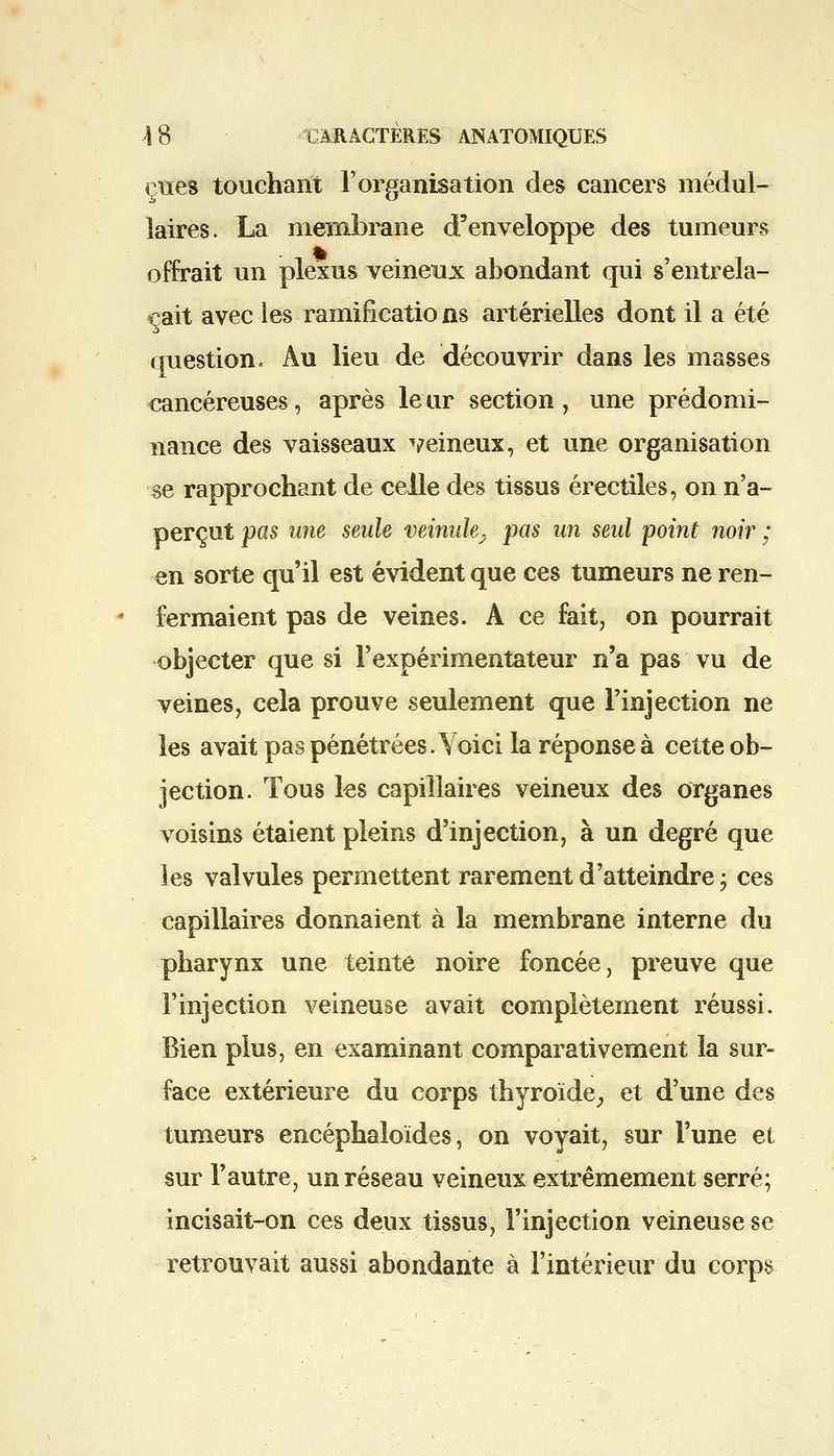 eues touchant l'organisation des cancers médul- laires. La membrane d'enveloppe des tumeurs offrait un plexus veineux abondant qui s'entrela- çait avec les ramificatio ns artérielles dont il a été question. Au lieu de découvrir dans les masses cancéreuses, après leur section, une prédomi- nance des vaisseaux veineux, et une organisation se rapprochant de celle des tissus érectiles, on n'a- perçut pas une seule veinule, pas un seul point noir ; en sorte qu'il est évident que ces tumeurs ne ren- fermaient pas de veines. A ce fait, on pourrait objecter que si l'expérimentateur n'a pas vu de veines, cela prouve seulement que l'injection ne les avait pas pénétrées. Yoici la réponse à cette ob- jection. Tous les capillaires veineux des organes voisins étaient pleins d'injection, à un degré que les valvules permettent rarement d'atteindre ; ces capillaires donnaient à la membrane interne du pharynx une teinte noire foncée, preuve que l'injection veineuse avait complètement réussi. Bien plus, en examinant comparativement la sur- face extérieure du corps thyroïde, et d'une des tumeurs encéphaloïdes, on voyait, sur l'une et sur l'autre, un réseau veineux extrêmement serré; incisait-on ces deux tissus, l'injection veineuse se retrouvait aussi abondante à l'intérieur du corps