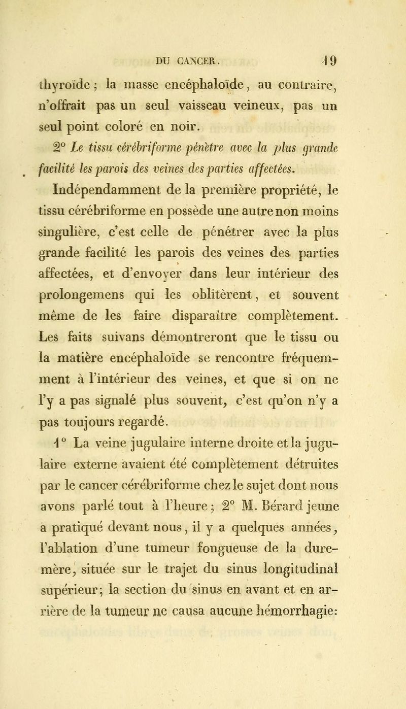 thyroïde ; la masse encéphaloïde, au contraire, n'offrait pas un seul vaisseau veineux, pas un seul point coloré en noir. â° Le tissu cérébriforme pénètre avec la plus grande facilité les parois des veines des parties affectées. Indépendamment de la première propriété, le tissu cérébriforme en possède une autre non moins singulière, c'est celle de pénétrer avec la plus grande facilité les parois des veines des. parties affectées, et d'envoyer dans leur intérieur des prolongemens qui les oblitèrent, et souvent même de les faire disparaître complètement. Les faits suivans démontreront que le tissu ou la matière encéphaloïde se rencontre fréquem- ment à l'intérieur des veines, et que si on ne l'y a pas signalé plus souvent, c'est qu'on n'y a pas toujours regardé. \° La veine jugulaire interne droite et la jugu- laire externe avaient été complètement détruites par le cancer cérébriforme chez le sujet dont nous avons parlé tout à l'heure; â° M. Bérard jeune a pratiqué devant nous, il y a quelques années y l'ablation d'une tumeur fongueuse de la dure- mère, située sur le trajet du sinus longitudinal supérieur; la section du sinus en avant et en ar- rière de la tumeur ne causa aucune hémorrhagie: