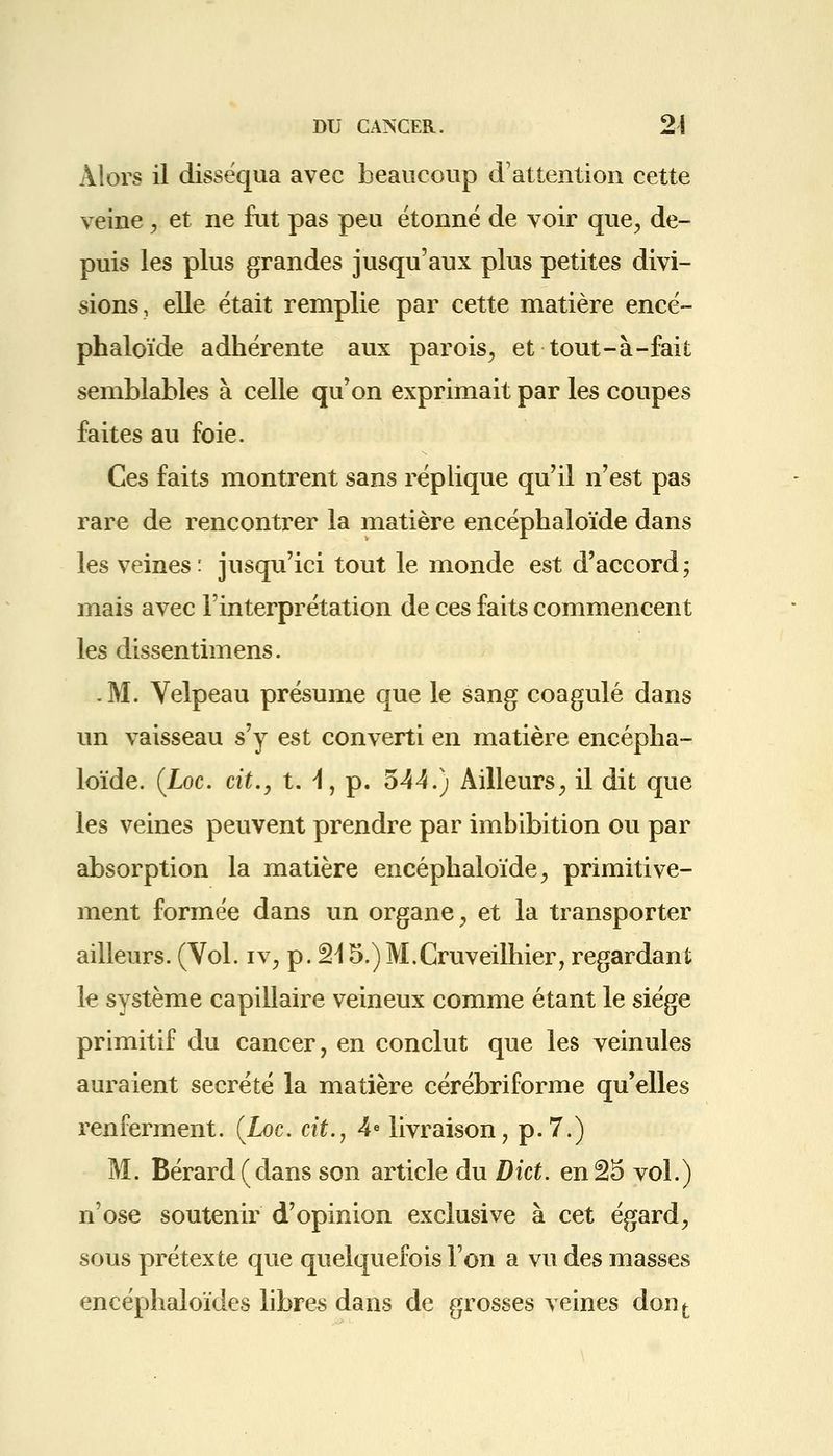 Alors il disséqua avec beaucoup d'attention cette veine, et ne fut pas peu étonné de voir que, de- puis les plus grandes jusqu'aux plus petites divi- sions, elle était remplie par cette matière encé- phaloïde adhérente aux parois, et tout-à-fait semblables à celle qu'on exprimait par les coupes faites au foie. Ces faits montrent sans réplique qu'il n'est pas rare de rencontrer la matière encéphaloïde dans les veines: jusqu'ici tout le monde est d'accord; mais avec l'interprétation de ces faits commencent les dissentimens. .M. Velpeau présume que le sang coagulé dans un vaisseau s'y est converti en matière encépha- loïde. {Loc. cit., t. 4, p. 544.) Ailleurs, il dit que les veines peuvent prendre par imbibition ou par absorption la matière encéphaloïde, primitive- ment formée dans un organe, et la transporter ailleurs. (Vol. iv, p. 215.)M.Cruveilhier, regardant le système capillaire veineux comme étant le siège primitif du cancer, en conclut que les veinules auraient sécrété la matière cérébriforme qu'elles renferment. {Loc. cit., 4e livraison, p. 7.) M. Bérard(dans son article du Dict. enâ5 vol.) n'ose soutenir d'opinion exclusive à cet égard, sous prétexte que quelquefois l'on a vu des masses encéphaloïdes libres dans de grosses veines dont