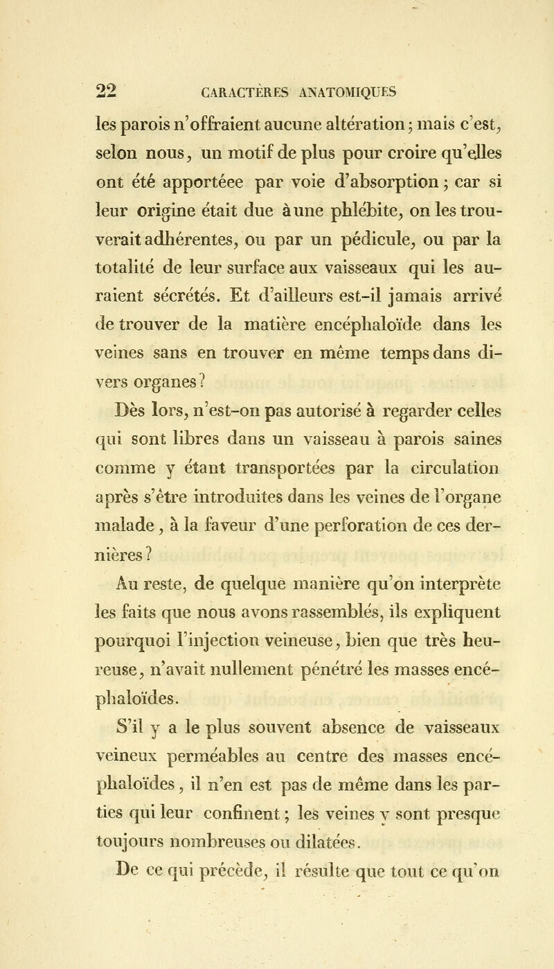 les parois n'offraient aucune altération ; mais c'est, selon nous, un motif de plus pour croire qu'elles ont été apportéee par voie d'absorption ; car si leur origine était due aune phlébite, on les trou- verait adhérentes, ou par un pédicule, ou par la totalité de leur surface aux vaisseaux qui les au- raient sécrétés. Et d'ailleurs est-il jamais arrivé de trouver de la matière encéphaloïde dans les veines sans en trouver en même temps dans di- vers organes? Dès lors, n'est-on pas autorisé à regarder celles qui sont libres dans un vaisseau à parois saines comme y étant transportées par la circulation après s'être introduites dans les veines de l'organe malade, à la faveur d'une perforation de ces der- nières ? Au reste, de quelque manière qu'on interprète les faits que nous avons rassemblés, ils expliquent pourquoi l'injection veineuse, bien que très heu- reuse, n'avait nullement pénétré les masses encé- phaloïdes. S'il y a le plus souvent absence de vaisseaux veineux perméables au centre des masses encé- phaloïdes, il n'en est pas de même dans les par- ties qui leur confinent ; les veines v sont presque toujours nombreuses ou dilatées. De ce qui précède, il résulte que tout ce qu'on