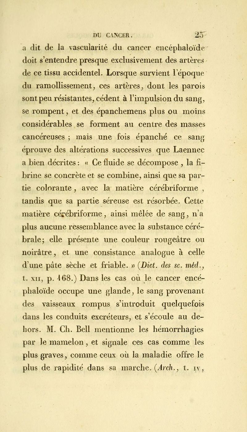 a dit de la vascuiarité du cancer encéphaloïde doit s'entendre presque exclusivement des artères de ce tissu accidentel. Lorsque survient l'époque du ramollissement, ces artères, dont les parois sont peu résistantes, cèdent à l'impulsion du sang, se rompent, et des épanchemens plus ou moins considérables se forment au centre des masses cancéreuses ; mais une fois épanché ce sang éprouve des altérations successives que Laennec a bien décrites : « Ce fluide se décompose , la fi- brine se concrète et se combine, ainsi que sa par- tie colorante, avec la matière cérébriforme , tandis que sa partie séreuse est résorbée. Cette matière cérébriforme, ainsi mêlée de sang, n'a plus aucune ressemblance avec la substance céré- brale; elle présente une couleur rougeâtre ou noirâtre, et une consistance analogue à celle d'une pâte sèche et friable. » (Biet. des se. mèd., t. xii, p. 468.) Dans les cas où le cancer encé- phaloïde occupe une glande, le sang provenant des vaisseaux rompus s'introduit quelquefois dans les conduits excréteurs, et s'écoule au de- hors. M. Ch. Bell mentionne les hémorrhagies par le mamelon, et signale ces cas comme les plus graves, comme ceux où la maladie offre le plus de rapidité dans sa marche. (Areh., t. rv,