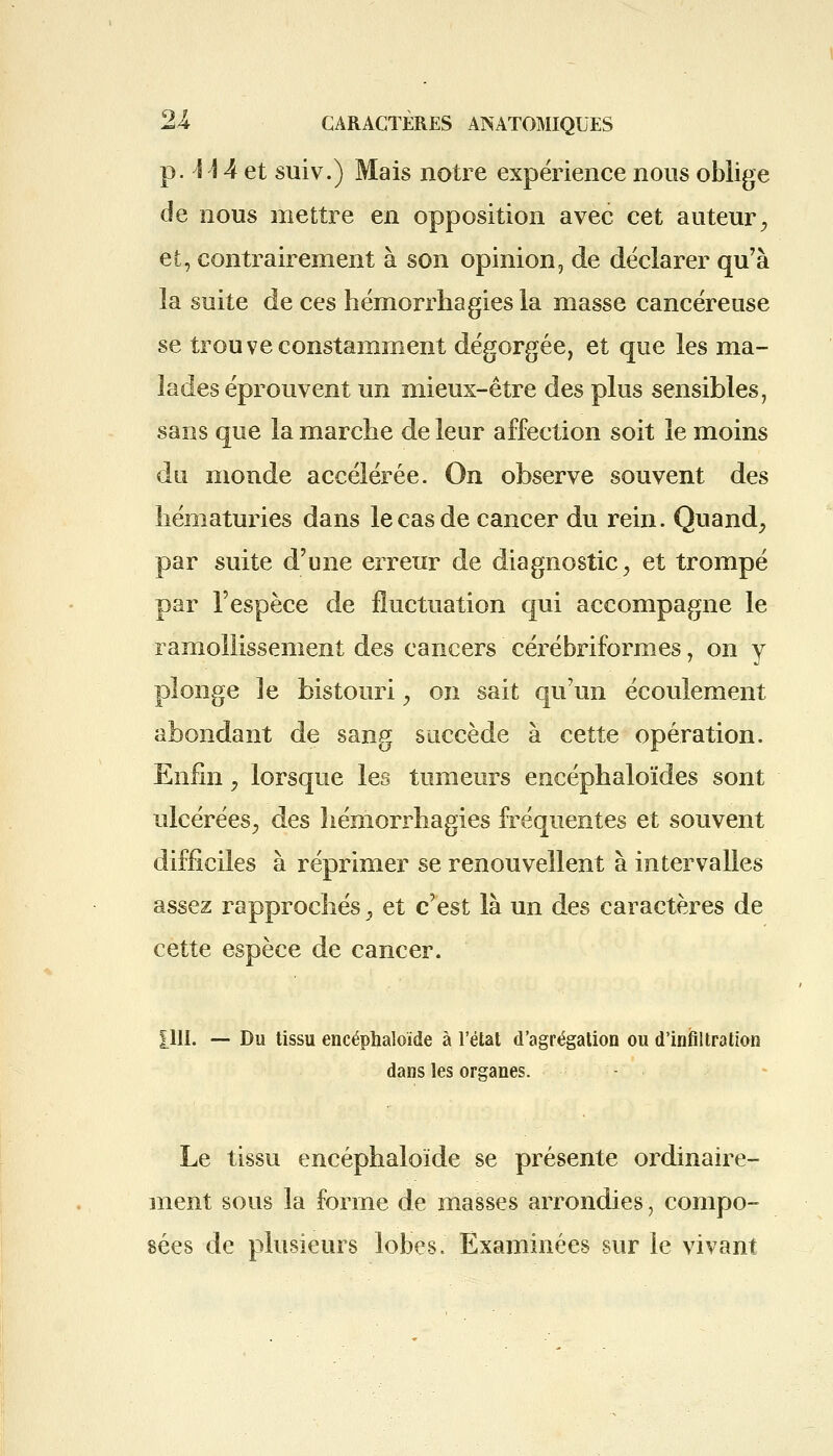 p. \ 14 et suiv.) Mais notre expérience nous oblige de nous mettre en opposition avec cet auteur., et, contrairement à son opinion, de déclarer qu'à la suite de ces hémorrhagies la masse cancéreuse se trouve constamment dégorgée, et que les ma- lades éprouvent un mieux-être des plus sensibles, sans que la marche de leur affection soit le moins du monde accélérée. On observe souvent des hématuries dans le cas de cancer du rein. Quand, par suite d'une erreur de diagnostic, et trompé par l'espèce de fluctuation qui accompagne le ramollissement des cancers cérébriformes \ on y plonge le bistouri, on sait qu'un écoulement abondant de sang succède à cette opération. Enfin ? lorsque les tumeurs encéphaloïdes sont ulcérées, àes hémorrhagies fréquentes et souvent difficiles à réprimer se renouvellent à intervalles assez rapprochés y et c'est là un des caractères de cette espèce de cancer. yII. — Du tissu encéphaloïde à l'état d'agrégation ou d'infiltration dans les organes. Le tissu encéphaloïde se présente ordinaire- ment sous la forme de masses arrondies, compo- sées de plusieurs lobes. Examinées sur le vivant