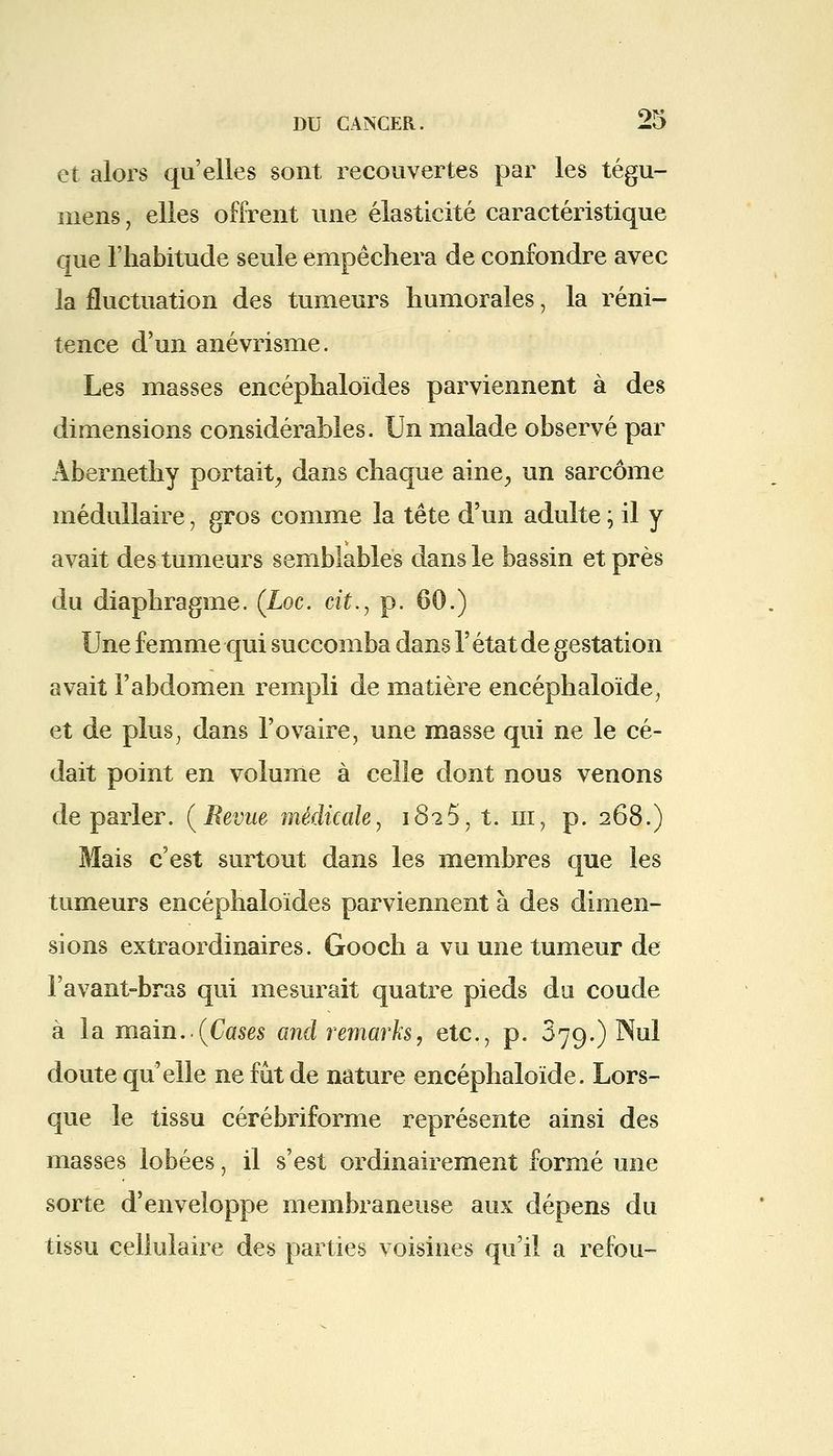 et alors qu'elles sont recouvertes par les tégu- niens ; elles offrent une élasticité caractéristique que l'habitude seule empêchera de confondre avec la fluctuation des tumeurs humorales, la réni- tence d'un anévrisme. Les masses encéphaloïdes parviennent à des dimensions considérables. Un malade observé par Abernethy portait, dans chaque aine, un sarcome médullaire, gros comme la tête d'un adulte ; il y avait des tumeurs semblables dans le bassin et près du diaphragme. (Loc. cit., p. 60.) Une femme qui succomba dans l'état de gestation avait l'abdomen rempli de matière encéphaloïde, et de plus, dans l'ovaire, une masse qui ne le cé- dait point en volume à celle dont nous venons déparier. (Revue médicale, 1825, t. in, p. 268.) Mais c'est surtout dans les membres que les tumeurs encéphaloïdes parviennent à des dimen- sions extraordinaires. Gooch a vu une tumeur de l'avant-bras qui mesurait quatre pieds du coude à la main..(Cases and remarks, etc., p. 379.) Nul doute qu'elle ne fût de nature encéphaloïde. Lors- que le tissu cérébriforme représente ainsi des masses lobées, il s'est ordinairement formé une sorte d'enveloppe membraneuse aux dépens du tissu cellulaire des parties voisines qu'il a refou-