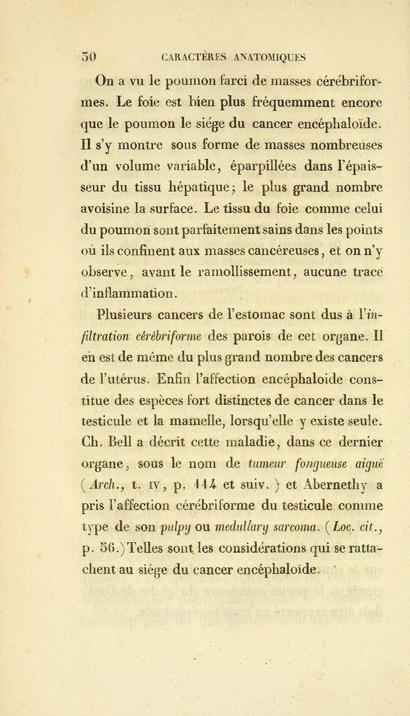 On a vu le poumon farci de masses cérébrifor- mes. Le foie est bien plus fréquemment encore que le poumon le siège du cancer encéphaloïde. Il s'y montre sous forme de masses nombreuses d'un volume variable, éparpillées dans l'épais- seur du tissu hépatique; le plus grand nombre avoisine la surface. Le tissu du foie comme celui du poumon sont parfaitement sains dans les points où ils confinent aux masses cancéreuses, et on n'y observe, avant le ramollissement, aucune trace d'inflammation. Plusieurs cancers de l'estomac sont dus à Fin.- filtration cêrêbriforme des parois de cet organe. Il eh est de même du plus grand nombre des cancers de l'utérus. Enfin l'affection encépbaloide cons- titue des espèces fort distinctes de cancer dans le testicule et la mamelle, lorsqu'elle y existe seule. Ch. Bell a décrit cette maladie, dans ce dernier organe ? sous le nom de tumeur fongueuse aiguë (Arch., t. iv, p. \\k et suiv. ) et Abernethy a pris l'affection cêrêbriforme du testicule comme type de son pulpy ou medullary sarcoma. (Loc. cit., p. 56.)Telles sont les considérations qui se ratta- chent au siège du cancer encéphaloïde.