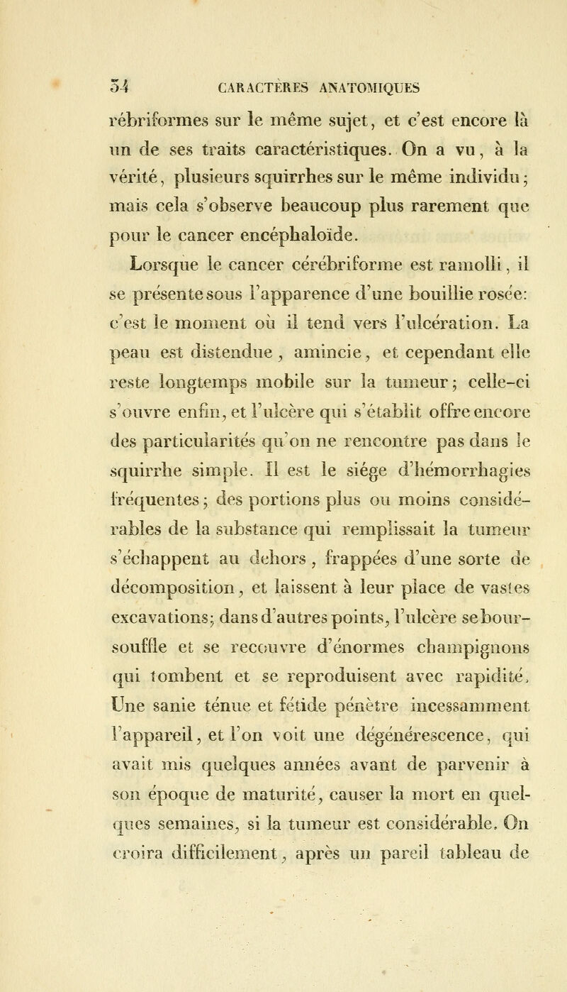 rébriformes sur le même sujet, et c'est encore là un de ses traits caractéristiques. On a vu, à la vérité, plusieurs squirrhes sur le même individu ; mais cela s'observe beaucoup plus rarement que pour le cancer encéphaloïde. Lorsque le cancer cérébriforme est ramolli, il se présente sous l'apparence d'une bouillie rosée: c'est le moment où il tend vers l'ulcération. La peau est distendue , amincie , et cependant elle reste longtemps mobile sur la tumeur; celle-ci s'ouvre enfin, et l'ulcère qui s'établit offre encore des particularités qu'on ne rencontre pas dans le squirrhe simple. ïl est le siège d'hémorrhagies fréquentes ; des portions plus ou moins considé- rables de la substance qui remplissait la tumeur s'échappent au dehors, frappées d'une sorte de décomposition, et laissent à leur place de vastes excavations; dans d'autres points, l'ulcère sebour- souffle et se recouvre d'énormes champignons qui tombent et se reproduisent avec rapidité, Une sanie ténue et fétide pénètre incessamment l'appareil, et l'on voit une dégénérescence, qui avait mis quelques années avant de parvenir à son époque de maturité, causer la mort en quel- ques semaines, si la tumeur est considérable, On croira difficilement, après un pareil tableau de