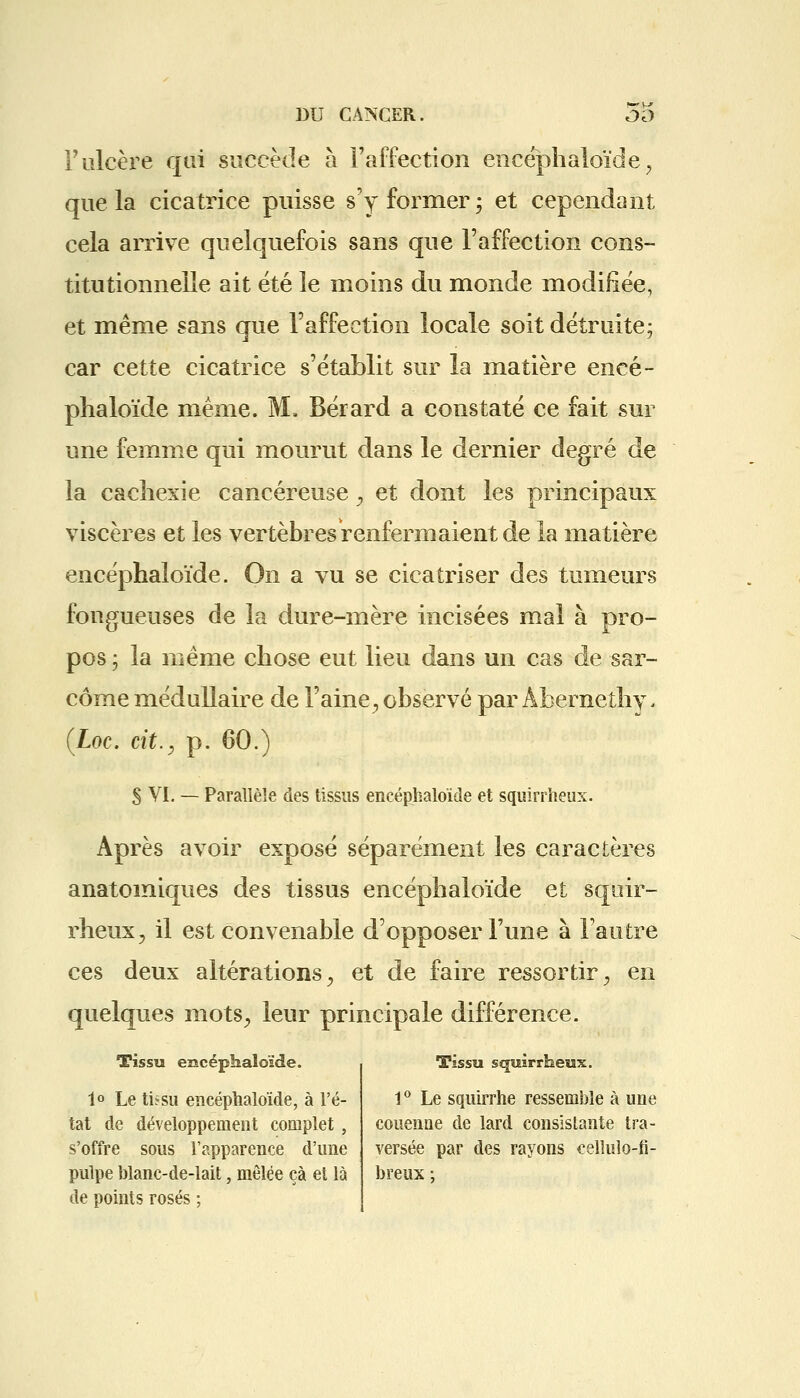 F ulcère qui succède à l'affection encéphaloïde ? que la cicatrice puisse s'y former ; et cependant cela arrive quelquefois sans que l'affection cons- titutionnelle ait été le moins du monde modifiée, et même sans que l'affection locale soit détruite; car cette cicatrice s'établit sur la matière encé- phaloïde même. M, Bérard a constaté ce fait sur une femme qui mourut dans le dernier degré de la cachexie cancéreuse, et dont les principaux viscères et les vertèbres renfermaient de la matière encéphaloïde. On a vu se cicatriser des tumeurs fongueuses de la dure-mère incisées mal à pro- pos ; la même chose eut lieu dans un cas de sar- come médullaire de l'aine, observé par Àbernethy. (Loc. cit.y p. 60.) S VI. — Parallèle des tissus encéphaloïde et squirrheux. Après avoir exposé séparément les caractères anatomiques des tissus encéphaloïde et squir- rheux, il est convenable d'opposer l'une à l'autre ces deux altérations, et de faire ressortir, en quelques mots, leur principale différence. Tissu encéphaloïde. 1° Le tissu encéphaloïde, à l'é- tat de développement complet , s'offre sous l'apparence d'une pulpe blanc-de-lait, mêlée çà et là de points rosés ; Tissu squirrheux. 1° Le squirrhe ressemble à une couenne de lard consistante tra- versée par des rayons celluîo-fi- breux ;