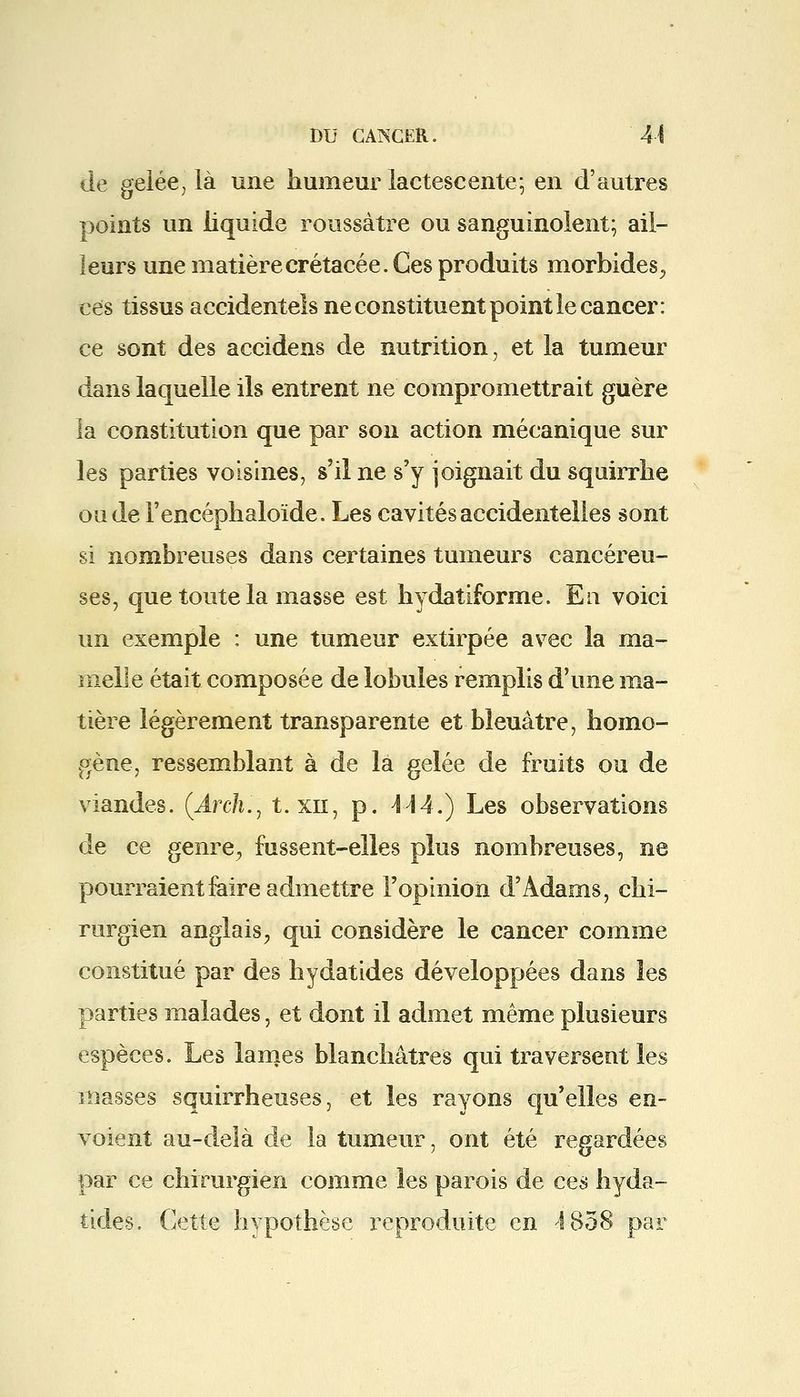 de gelée, là une humeur lactescente; en d'autres points un liquide roussàtre ou sanguinolent; ail- leurs une matière crétacée. Ces produits morbides, ces tissus accidentels ne constituent point le cancer: ce sont des accidens de nutrition, et la tumeur dans laquelle ils entrent ne compromettrait guère la constitution que par son action mécanique sur les parties voisines, s'il ne s'y joignait du squirrhe oade l'encéphaloïde. Les cavités accidentelles sont si nombreuses dans certaines tumeurs cancéreu- ses, que toute la masse est hydatiforme. En voici un exemple : une tumeur extirpée avec la ma- melle était composée de lobules remplis d'une ma- tière légèrement transparente et bleuâtre, homo- gène, ressemblant à de la gelée de fruits ou de viandes. (Arch., t. xn, p. 4-14.) Les observations de ce genre, fussent-elles plus nombreuses, ne pourraient faire admettre l'opinion d'Adams, chi- rurgien anglais, qui considère le cancer comme constitué par des hydatides développées dans les parties malades, et dont il admet même plusieurs espèces. Les lames blanchâtres qui traversent les masses squirrheuses, et les rayons qu'elles en- voient au-delà de la tumeur, ont été regardées par ce chirurgien comme les parois de ces hyda- tides. Cette hypothèse reproduite en 4 858 par