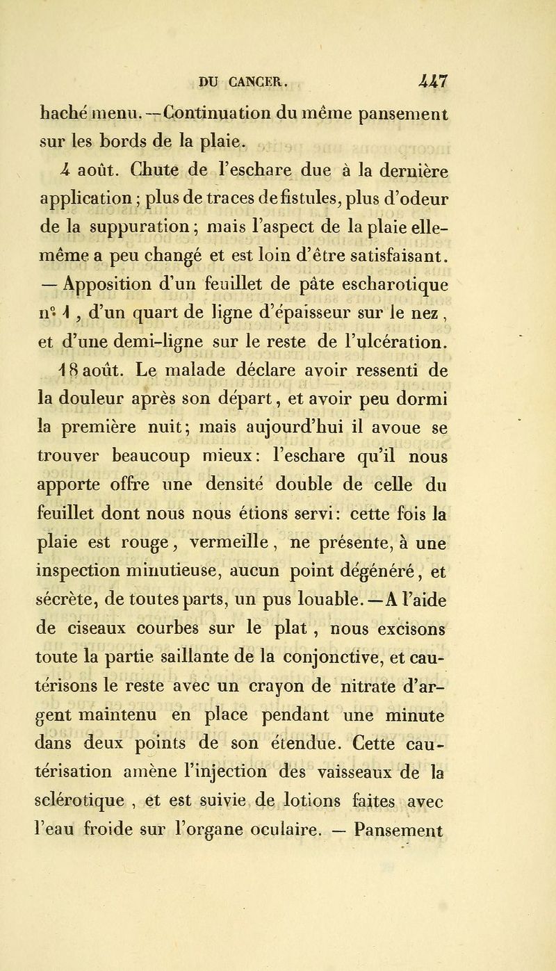 haché menu. —Continuation du même pansement sur les bords de la plaie. A août. Chute de l'eschare due à la dernière application ; plus de traces de fistules, plus d'odeur de la suppuration ; mais l'aspect de la plaie elle- même a peu changé et est loin d'être satisfaisant. — Apposition d'un feuillet de pâte escharotique n°» \ , d'un quart de ligne d'épaisseur sur le nez , et d'une demi-ligne sur le reste de l'ulcération. \ 8 août. Le malade déclare avoir ressenti de la douleur après son départ, et avoir peu dormi la première nuit; mais aujourd'hui il avoue se trouver beaucoup mieux: l'eschare qu'il nous apporte offre une densité double de celle du feuillet dont nous nous étions servi : cette fois la plaie est rouge, vermeille , ne présente, à une inspection minutieuse, aucun point dégénéré, et sécrète, de toutes parts, un pus louable.—A l'aide de ciseaux courbes sur le plat , nous excisons toute la partie saillante de la conjonctive, et cau- térisons le reste avec un crayon de nitrate d'ar- gent maintenu en place pendant une minute dans deux points de son étendue. Cette cau- térisation amène l'injection des vaisseaux de la sclérotique , et est suivie de lotions faites avec l'eau froide sur l'organe oculaire. — Pansement