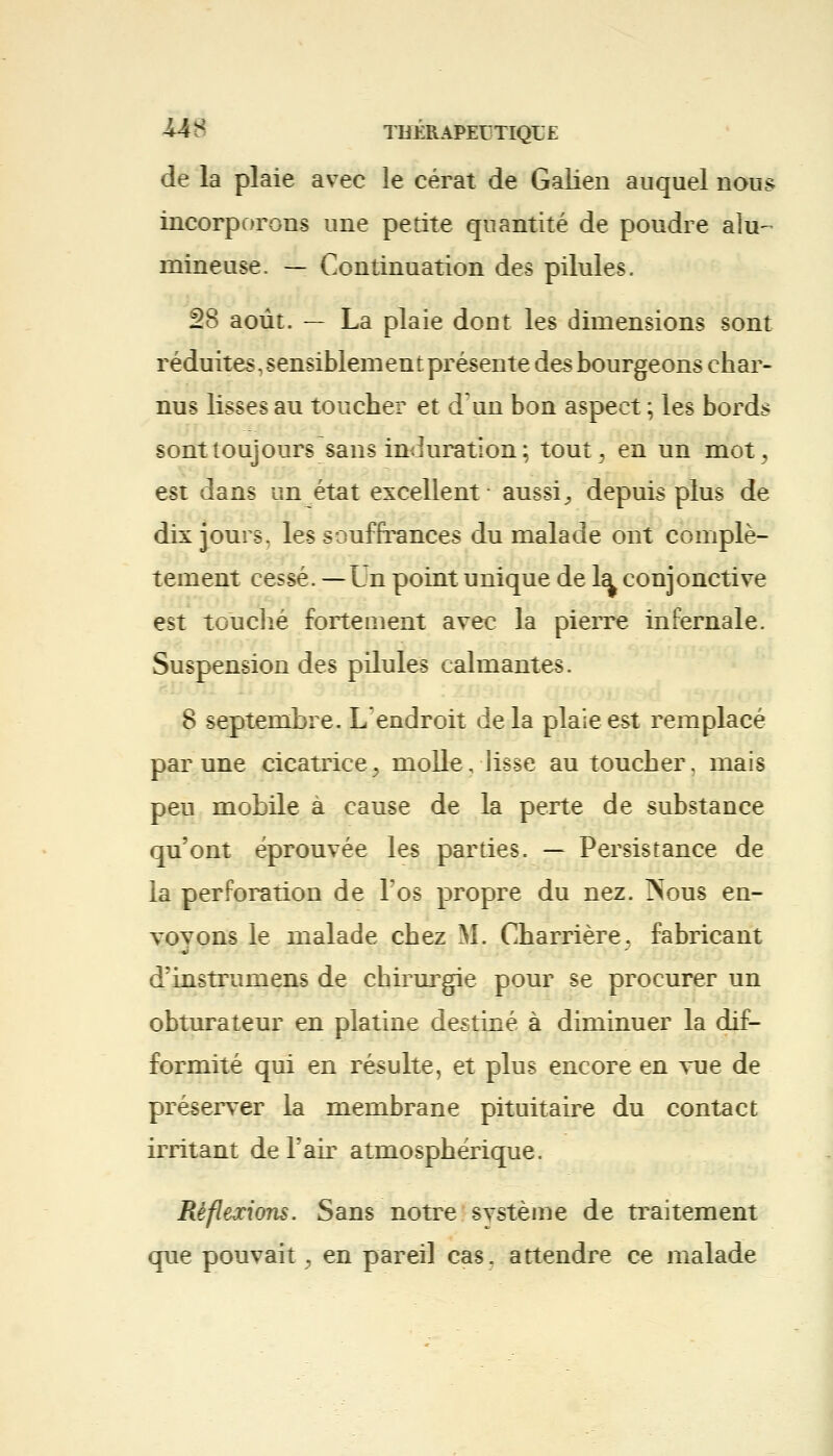 -U8 THÊRAPEETIQL'E de la plaie avec le cérat de Galien auquel nous incorporons une petite quantité de poudre alu- mineuse. — Continuation des pilules. 28 août. — La plaie dont les dimensions sont réduites, sensiblement présente des bourgeons char- nus lisses au toucher et d'un bon aspect ; les bords sont toujours sans induration; tout> en un mot., est dans un état excellent aussi, depuis plus de dix jours, les souffrances du malade ont complè- tement cessé. —Un point unique de la^ conjonctive est touché fortement avec la pierre infernale. Suspension des pilules calmantes. 8 septembre. L'endroit delà plaie est remplacé par une cicatrice ^ molle, lisse au toucher, mais peu mobile à cause de la perte de substance qu'ont éprouvée les parties. — Persistance de la perforation de l'os propre du nez. Nous en- voyons le malade chez M. Charrière, fabricant d'instrumens de chirurgie pour se procurer un obturateur en platine destiné à diminuer la dif- formité qui en résulte, et plus encore en vue de préserver la membrane pituitaire du contact irritant de l'air atmosphérique. Réflexions. Sans notre svstème de traitement que pouvait, en pareil cas. attendre ce malade