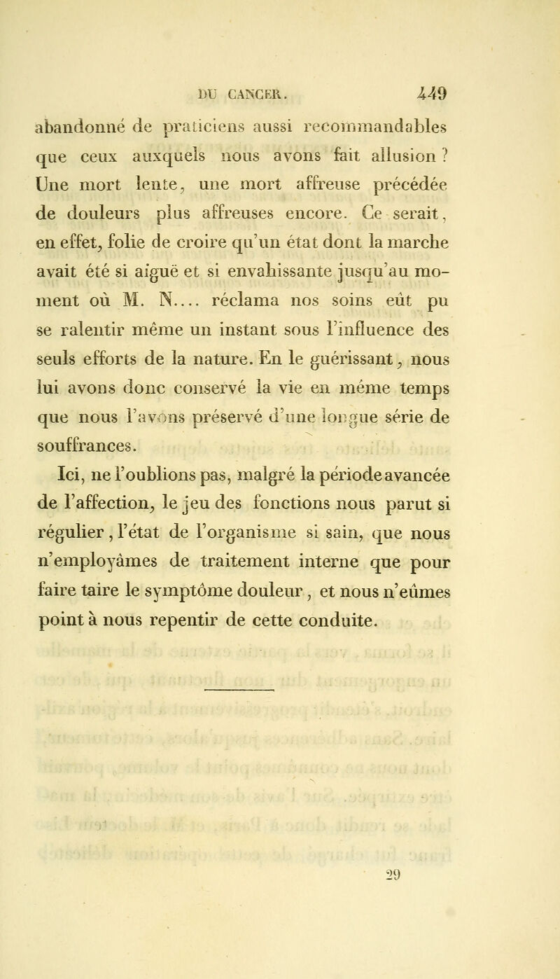 abandonné de praticiens aussi recommandables que ceux auxquels nous avons fait allusion ? Une mort lente, une mort affreuse précédée de douleurs plus affreuses encore. Ce serait, en effet, folie de croire qu'un état dont la marche avait été si aiguë et si envahissante jusqu'au mo- ment où M. N— réclama nos soins eût pu se ralentir même un instant sous l'influence des seuls efforts de la nature. En le guérissant, nous lui avons donc conservé la vie en même temps que nous l'avons préservé d'une longue série de souffrances. Ici, ne l'oublions pas, malgré la période avancée de l'affection, le jeu des fonctions nous parut si régulier, l'état de l'organisme si sain, que nous n'employâmes de traitement interne que pour faire taire le symptôme douleur , et nous n'eûmes point à nous repentir de cette conduite. 29