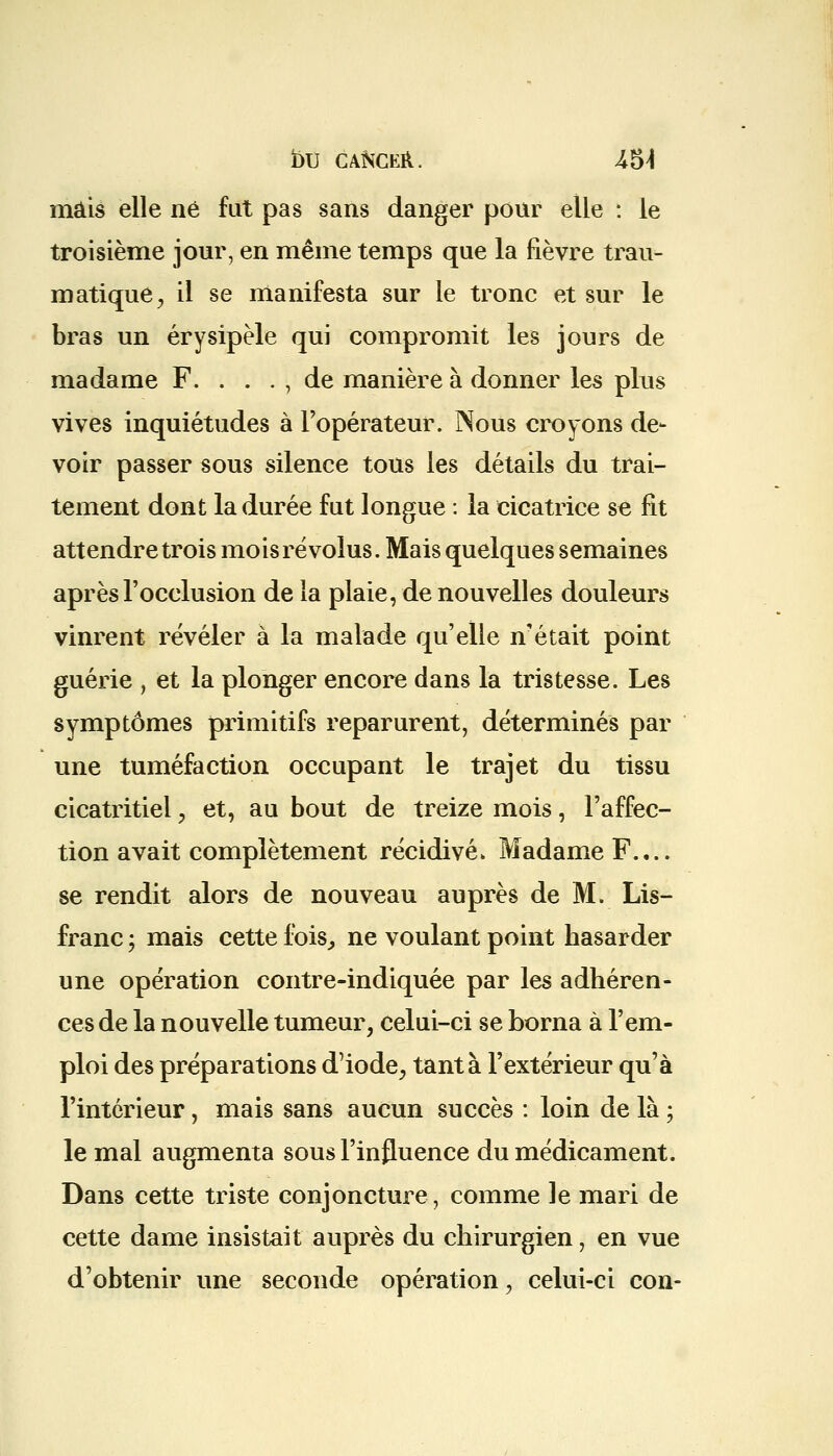 mais elle né fut pas sans danger pour elle : le troisième jour, en même temps que la fièvre trau- matique, il se manifesta sur le tronc et sur le bras un érysipèle qui compromit les jours de madame F. . . . , de manière à donner les plus vives inquiétudes à l'opérateur. Nous croyons de- voir passer sous silence tous les détails du trai- tement dont la durée fut longue : la cicatrice se fit attendre trois mois révolus. Mais quelques semaines après l'occlusion de la plaie, de nouvelles douleurs vinrent révéler à la malade qu'elle n'était point guérie , et la plonger encore dans la tristesse. Les symptômes primitifs reparurent, déterminés par une tuméfaction occupant le trajet du tissu cicatritiel, et, au bout de treize mois, l'affec- tion avait complètement récidivé» Madame F.... se rendit alors de nouveau auprès de M. Lis- franc ; mais cette fois, ne voulant point hasarder une opération contre-indiquée par les adhéren- ces de la nouvelle tumeur, celui-ci se borna à l'em- ploi des préparations d'iode^ tant à l'extérieur qu'à l'intérieur, mais sans aucun succès : loin de là ; le mal augmenta sous l'influence du médicament. Dans cette triste conjoncture, comme le mari de cette dame insistait auprès du chirurgien, en vue d'obtenir une seconde opération, celui-ci con-
