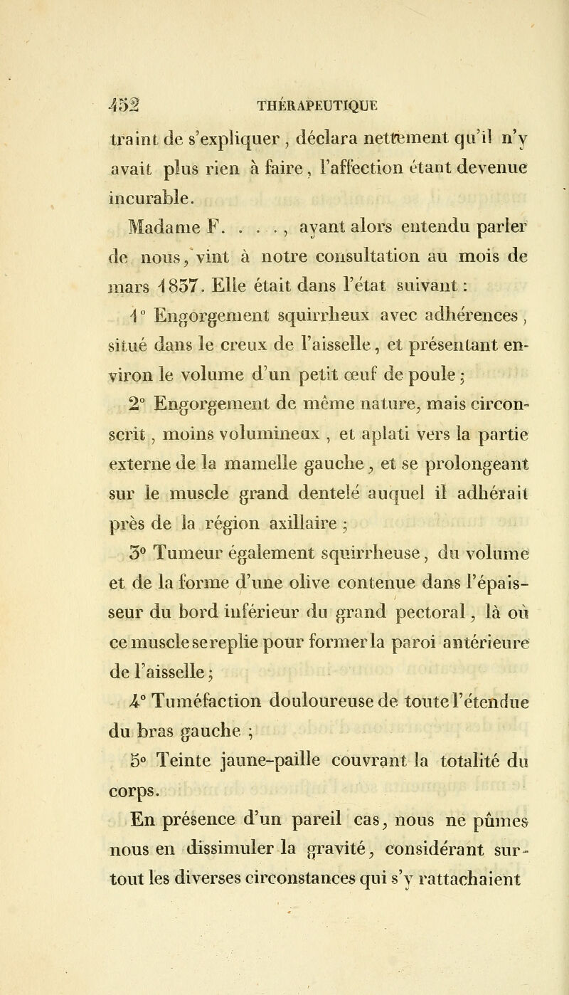 traint de s'expliquer j déclara nettement qu'il n'y avait plus rien à faire, l'affection étant devenue incurable. Madame F. . ... , ayant alors entendu parler de nous/vint à notre consultation au mois de mars ^857. Elle était dans l'état suivant : \ ° Engorgement squirrheux avec adhérences ■ situé dans le creux de l'aisselle, et présentant en- viron le volume d'un petit œuf de poule ; 2° Engorgement de même nature, mais circon- scrit , moins volumineux , et aplati vers la partie externe de la mamelle gauche, et se prolongeant sur le muscle grand dentelé auquel il adhérait près de la région axillaire ; 5° Tumeur également squirrheuse, du volume et de la forme d'une olive contenue dans l'épais- seur du bord inférieur du grand pectoral, là où ce muscle se replie pour former la paroi antérieure de Faisselle ; U° Tuméfaction douloureuse de toute l'étendue du bras gauche ; 5° Teinte jaune-paille couvrant la totalité du corps. En présence d'un pareil cas, nous ne pûmes nous en dissimuler la gravité, considérant sur- tout les diverses circonstances qui s'y rattachaient