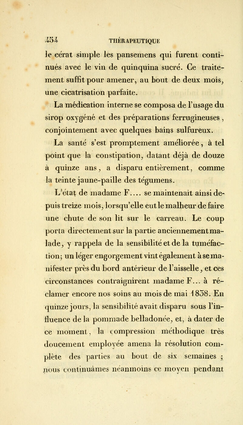 le eérat simple les pansemens qui furent conti- nués avec le vin de quinquina sucré. Ce traite- ment suffit pour amener, au bout de deux mois, une cicatrisation parfaite. La médication interne se composa de l'usage du sirop oxygéné et des préparations ferrugineuses , conjointement avec quelques bains sulfureux. La santé s'est promptement améliorée, à tel point que la constipation, datant déjà de douze à quinze ans, a disparu entièrement, comme la teinte jaune-paille des tégumens. L*état de madame F se maintenait ainsi de- puis treize mois, lorsqu'elle eut le malheur de faire une chute de son lit sur le carreau. Le coup porta directement sur la partie anciennement ma- lade, y rappela de la sensibilité et de la tuméfac- tion; un léger engorgement vint également à se ma- nifester près du bord antérieur de Faisselle, et ces circonstances contraignirent madame F... à ré- clamer encore nos soins au mois de mai i 858. En quinze jours, la sensibilité avait disparu sous l'in- fluence de la pommade belladonée, et, à dater de ce moment, la compression méthodique très doucement employée amena la résolution com- plète des parties au bout de six semaines ; nous continuâmes néanmoins ce moyen pendant