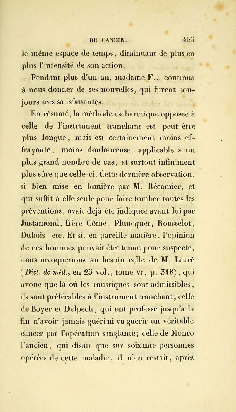 }e même espace de temps, diminuant de plus en plus l'intensité Je son action. Pendant plus d'un an, madame F... continua à nous donner de ses nouvelles, qui furent tou- jours très satisfaisantes. En résumé, la méthode escharotique opposée à celle de l'instrument tranchant est peut-être plus longue, mais est certainement moins ef- frayante, moins douloureuse, applicable à un plus grand nombre de cas, et surtout infiniment plus sûre que celle-ci. Cette dernière observation, si bien mise en lumière par M. Récamier, et qui suffit à elle seule pour faire tomber toutes les préventions, avait déjà été indiquée avant lui par Justamond, frère Gôme, Pluncquet, Rousselot, Dubois etc. Et si, en pareille matière, l'opinion de ces hommes pouvait être tenue pour suspecte, nous invoquerions au besoin celle de M. Littré (Dict. de méd., en 25 vol., tome vi, p. 318), qui avoue que là où les caustiques sont admissibles, ils sont préférables à l'instrument tranchant; celle de Boyer et Delpech, qui ont professé jusqu'à la fin n'avoir jamais guéri ni vu guérir un véritable cancer par l'opération sanglante; celle de Monro l'ancien, qui disait que sur soixante personnes opérées de cette maladie, il n'en restait, après