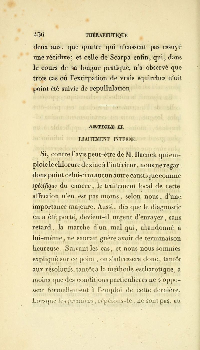 deux ans, que quatre qui n'eussent pas essuyé une récidive; et celle de Scarpa enfin, qui, dans le cours de sa longue pratique, n'a observé que trois cas où l'extirpation de vrais squirrhes n'ait point été suivie de repulïulation. ARTICLE IX. TRAITEMENT INTERNE, Si, contre l'avis peut-être de M. Haenck qui em- ploie le chlorure de zinc à l'intérieur, nous ne regar- dons point celui-ci ni aucun autre caustique comme spécifique du cancer, le traitement local de cette affection n'en est pas moins, selon nous, d'une importance majeure. Aussi, dès que le diagnostic en a été porté, devient-il urgent d'enrayer, sans retard, la marche d'un mal qui, abandonné à lui-même, ne saurait guère avoir de terminaison heureuse. Suivant les cas, et nous nous sommes expliqué sur ce point, on s'adressera donc, tantôt aux résolutifs, tantôt à la méthode escharotique, à moins que des conditions particulières ne s'oppo- sent formellement'à l'emploi de cette dernière. Lorsque les premiers, répétons-le, ne sont pas, an