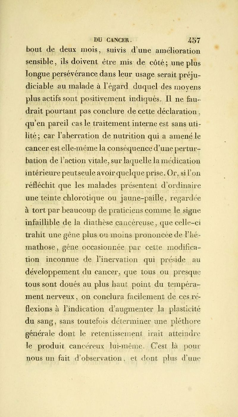 bout de deux mois, suivis d'une amélioration sensible, ils doivent être mis de côté; une plus longue persévérance dans leur usage serait préju- diciable au malade à l'égard duquel des moyens plus actifs sont positivement indiqués. Il ne fau- drait pourtant pas conclure de cette déclaration , qu'en pareil cas le traitement interne est sans uti- lité ; car l'aberration de nutrition qui a amené le cancer est elle-même la conséquence d'une pertur- bation de l'action vitale^ sur laquelle la médication intérieure peut seule avoir quelque prise. Or, si l'on réfléchit que les malades présentent d'ordinaire une teinte chlorotique ou jaune-paille^ regardée à tort par beaucoup de praticiens comme le signe infaillible de la diatbèse cancéreuse, que celle-ci trahit une gène plus ou moins prononcée de l'bé- mathose, gêne occasionnée par cette modifica- tion inconnue de l'inervation qui préside au développement du cancer., que tous ou presque tous sont doués au plus haut point du tempéra- ment nerveux, on conclura facilement de ces ré- flexions à l'indication d'augmenter la plasticité du sang, sans toutefois déterminer une pléthore générale dont le retentissement irait atteindre le produit cancéreux lui-même. C'est là pour nous un fait d'observation, et dont plus d'une