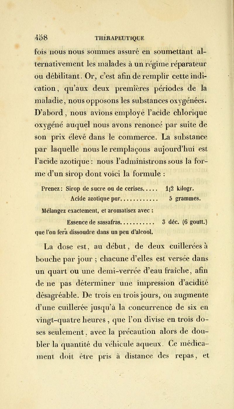 fois nous nous sommes assuré en soumettant al- ternativement les malades à un régime réparateur ou débilitant. Or., c'est afin de remplir cette indi- cation , qu'aux deux premières périodes de la maladie, nous opposons les substances oxygénées. D'abord, nous avions employé l'acide chlorique oxygéné auquel nous avons renoncé par suite de son prix élevé dans le commerce. La substance par laquelle nous le remplaçons aujourd'hui est l'acide azotique : nous l'administrons sous la for- me d'un sirop dont voici la formule : Prenez: Sirop de sucre ou de cerises..... Ii2 kilogr. Acide azotique pur,, 5 grammes. Mélangez exactement, et aromatisez avec : Essence de sassafras , 3 déc. (6 goutt.) que l'on fera dissoudre dans un peu d'alcool. La dose est, au début, de deux cuillerées à bouche par jour ; chacune d'elles est versée dans un quart ou une demi-verrée d'eau fraîche, afin de ne pas déterminer une impression d'acidité désagréable. De trois en trois jours, on augmente d'une cuillerée jusqu'à la concurrence de six en vingt-quatre heures , que l'on divise en trois do- ses seulement, avec la précaution alors de dou- bler la quantité du véhicule aqueux. Ce médica- ment doit être pris à distance des repas, et