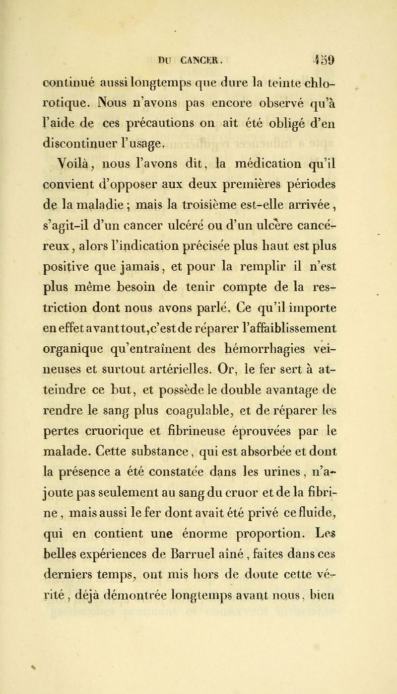 continué aussi longtemps que dure la teinte chlo- rotique. Nous n'avons pas encore observé qu'à l'aide de ces précautions on ait été obligé d'en discontinuer l'usage. Voilày nous l'avons dit, la médication qu'il convient d'opposer aux deux premières périodes de la maladie ; mais la troisième est-elle arrivée, s'agit-il d'un cancer ulcéré ou d'un ulcère cancér- reux, alors l'indication précisée plus haut est plus positive que jamais, et pour la remplir il n'est plus même besoin de tenir compte de la res- triction dont nous avons parlé. Ce qu'il importe en effet avant tout, c'est de réparer l'affaiblissement organique qu'entraînent des hémorrhagies vei- neuses et surtout artérielles. Or, le fer sert à at- teindre ce but, et possède le double avantage de rendre le sang plus coagulable, et de réparer les pertes cruorique et fibrineuse éprouvées par le malade. Cette substance, qui est absorbée et dont la présence a été constatée dans les urines, n'a- joute pas seulement au sang du cruor et de la fibri- ne , mais aussi le fer dont avait été privé ce fluide, qui en contient une énorme proportion. Les belles expériences de Barruel aîné, faites dans ces derniers temps, ont mis hors de doute cette vé-r rite , déjà démontrée longtemps avant nous, bien