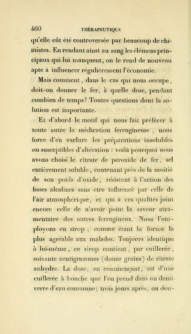 qu'elle eût été controversée par beaucoup de chi- mistes. En rendant ainsi au sang les élémens prin- cipaux qui lui manquent, on le rend de nouveau apte à influencer régulièrement l'économie. Mais comment, dans le cas qui nous occupe, doit-on donner le fer, à quelle dose, pendant combien de temps? Toutes questions dont la so- lution est importante. Et d'abord le motif qui nous fait préférer à toute autre la médication ferrugineuse , nous force d'en exclure les préparations insolubles ou susceptibles d'altération : voilà pourquoi nous avons choisi le citrate de peroxide de fer, sel entièrement soluble, contenant près de la moitié de son poids d'oxide, résistant à Faction des bases alcalines sans être influencé par celle de l'air atmosphérique, et qui à ces qualités joint encore celle de n'avoir point la saveur atra- mentaire des autres ferrugineux. Nous l'em- ployons en sirop , comme étant la forme la plus agréable aux malades. Toujours identique à lui-même, ce sirop contient, par cuillerée, soixante centigrammes (douze grains) de citrate anhydre. La dose, en commençant, est d'une cuillerée à bouche que l'on prend dans un demi- verre d'eau commune; trois jours après, on don-